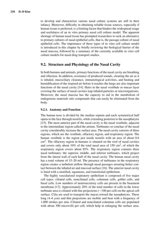 218 D.-D Kim
to develop and characterize various nasal culture systems are still in their
infancy. Moreover, difﬁculty in obtaining reliable tissue sources, especially if
human tissue is preferred, is a limiting factor that hinders the widespread usage
and usefulness of an in vitro primary nasal cell culture model. The apparent
shortage of human nasal tissue has prompted researchers to seek an alternative
to primary cultures of nasal epithelial cells, that is, the passage culture of nasal
epithelial cells. The importance of these types of in vitro cell culture model
is introduced in this chapter by brieﬂy reviewing the biological barrier of the
nasal mucosa, followed by a summary of the currently available in vitro cell
culture models for nasal drug transport studies.
9.2. Structure and Physiology of the Nasal Cavity
In both humans and animals, primary functions of the nasal cavity are breathing
and olfaction. In addition, resonance of produced sounds, cleaning the air as it
is inhaled, mucociliary clearance, immunological activities, and heating and
humidiﬁcation of the inspired air before it reaches the lungs are also important
functions of the nasal cavity [14]. Hairs in the nasal vestibule or mucus layer
covering the surface of nasal cavities trap inhaled particles or microorganisms.
Moreover, the nasal mucosa has the capacity to aid in the metabolism of
endogenous materials into compounds that can easily be eliminated from the
body.
9.2.1. Anatomy and Function
The human nose is divided by the median septum and each symmetrical half
opens to the face through nostrils, while extending posterior to the nasopharynx
[15]. The most anterior part of the nasal cavity is the nasal vestibule, adjacent
to the intermediate region called the atrium. Turbinates or conchae of the nasal
cavity considerably increase the surface area. The nasal cavity consists of three
regions, which are the vestibule, olfactory region, and respiratory region. The
human vestibule is the region just inside nostrils with an area of about 0.6
cm2. The olfactory region in humans is situated on the roof of nasal cavities
and covers only about 10% of the total nasal area of 150 cm2, of which the
respiratory region covers about 85%. The respiratory region contains three
nasal turbinates: the superior, middle, and inferior turbinates, which project
from the lateral wall of each half of the nasal cavity. The human nasal cavity
has a total volume of 15–20 ml. The presence of turbinates in the respiratory
region creates a turbulent airﬂow through nasal passages ensuring better con-
tact between the inhaled air and mucosal surface [16]. The anterior nasal cavity
is lined with a stratiﬁed, squamous, and transitional epithelium.
The highly vascularized respiratory epithelium is composed of ﬁve major
cell types: ciliated cells, nonciliated cells, columnar cells, goblet cells, and
basal cells. Low numbers of neurosecretory cells are present in the basement
membrane [17]. Approximately 20% of the total number of cells in the lower
turbinate area is ciliated with ﬁne projections (∼100 per cell) on the apical cell
surface. Cilia are used to transport the mucus toward the nasopharynx. These
long (4–6 µm) and thin projections are mobile and beat with a frequency of
1,000 strokes per min. Ciliated and nonciliated columnar cells are populated
with about 300 microvilli per cell, which help in enlarging the surface area.
 