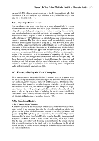 Chapter 9 In Vitro Cellular Models for Nasal Drug Absorption Studies 219
Around 60–70% of the respiratory mucosa is lined with nonciliated cells that
are thought to be responsible for high metabolic activity and ﬂuid transport into
and out of mucosal cells [17].
9.2.2. Physiology of Nasal Mucosa
Mucus gel covers the nasal epithelium, as in many other epithelia in contact
with the external environment. The mucus plays a number of important physi-
ological roles, including (a) entrapment of substances entering the nasal cavity
and participation in the removal of particulates via mucociliary clearance and
(b) humidiﬁcation of inspired air to aid in heat transfer by holding water. Goblet
cells, which cover ∼10% of the mucosa in the turbinate area, contain numerous
secretory granules. The ﬂow rate of human nasal mucus is in the order of 5
mm/min, renewing the mucus layer every 15–20 min. However, basal cells
(thought to be precursors of columnar and goblet cells) are poorly differentiated
and reside at the serosal aspect of the mucosa. It is believed that basal cells have
the ability to replace other cell types after differentiation [17]. The olfactory
mucosa is a pseudostratiﬁed, columnar epithelium which covers the superior
region of the human nasal cavity and composed of supporting cells, basal cells,
microvillar cells, and the typical receptor cells or olfactory cells [16, 18]. The
basal lamina or basement membrane is situated between the epithelium and
lamina propria. It is situated adjacent to underlying skeletal structures and is
composed of a loose type of connective tissue containing glands, subepithelial
cells, and vascular and nervous tissue [19].
9.3. Factors Affecting the Nasal Absorption
Drug transport across the nasal epithelium is assumed to occur by one or more
of the following mechanisms: transcellular passive diffusion, paracellular pas-
sive diffusion, carrier-mediated transport, and transcytosis. The factors inﬂu-
encing nasal drug absorption are related to nasal physiology, physicochemical
characteristics of the drug, and formulation approaches used for speciﬁc drugs.
As with most sites of drug absorption, the bioavailability of nasally delivered
drug is affected by several factors, including the surface area available for
absorption, contact time between the drug and absorption site(s), metabolism
of the drug, and pathology of absorbing tissue(s) [20].
9.3.1. Physiological Factors
9.3.1.1. Mucociliary Clearance
Combined actions of the mucus layer and cilia dictate the mucociliary clear-
ance, which is an important factor in the physiological defense of the res-
piratory tract against inhaled hazardous substances including pathogens and
particles [21]. Although the speed of mucociliary clearance in healthy humans
is assumed to be about 5 mm/min [22], this is easily altered by pharmaceutical
excipients, airborne irritants, or nasal diseases. Generally, the length of time
that the drug is in contact with absorbing tissues inﬂuences the amount of drug
that crosses the mucosa. In the nasal cavity, this is inﬂuenced by the rate at
which the drug is cleared from the absorption site(s) by mucociliary clearance
as well as metabolism.
 
