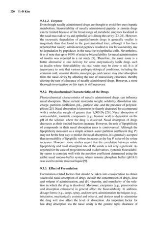 220 D.-D Kim
9.3.1.2. Enzymes
Even though nasally administered drugs are thought to avoid ﬁrst-pass hepatic
metabolism, bioavailability of nasally administered peptide or protein drugs
can be limited because of the broad range of metabolic enzymes localized in
the nasal mucosal cavity and epithelial cells lining the cavity [23, 24]. However,
the enzymatic degradation of peptide/protein drugs is generally smaller in
magnitude than that found in the gastrointestinal tract, although it has been
reported that nasally administered peptides resulted in low bioavailability due
to degradation by peptidases in the nasal cavity/epithelial cells. Nevertheless,
it is of note that up to 100% of relative bioavailability for nasal administration
of insulin was reported in a rat study [9]. Therefore, the nasal route is a
better alternative to oral delivery for some enzymatically labile drugs such
as insulin whose bioavailability via oral routes may be close to nil. It is of
importance to note that various pathophysiological conditions, including the
common cold, seasonal rhinitis, nasal polyps, and cancer, may alter absorption
from the nasal cavity by affecting the rate of mucociliary clearance, thereby
altering the rate of clearance of nasally administered drugs. However, a more
thorough investigation on this topic is still necessary.
9.3.2. Physicochemical Characteristics of the Drugs
Physicochemical characteristics of nasally administered drugs can inﬂuence
nasal absorption. These include molecular weight, solubility, dissolution rate,
charge, partition coefﬁcient, pKa, particle size, and the presence of polymor-
phism [25]. Nasal absorption is known to be sharply decreased for a compound
with a molecular weight of greater than 1,000 Da [26]. Nasal absorption of
water-soluble, ionizable compounds (e.g., benzoic acid) is dependent on the
pH of the solution where the drug is dissolved. Nasal absorption of drugs
decreases as their ionized fractions increase. However, the role of lipophilicity
of compounds in their nasal absorption rates is controversial. Although the
lipophilicity measured as a simple octanol–water partition coefﬁcient (log P)
may not be the best way to predict the nasal absorption, it is generally accepted
that permeability of lipophilic solutes increases as the log P value of the solute
increases. However, some studies report that the correlation between solute
lipophilicity and nasal absorption rate of the solute is not very signiﬁcant. As
reported for the case of progesterone and its derivatives, systemic bioavailabil-
ity seems to correlate well with the partition coefﬁcient determined using the
rabbit nasal mucosa-buffer system, where isotonic phosphate buffer (pH 8.0)
was used to mimic mucosal liquid [9].
9.3.3. Effect of Formulation
Formulation-related factors that should be taken into consideration to obtain
successful nasal absorption of drugs include the concentration of drugs, dose
and volume of administration, and pH, viscosity, and osmolarity of the solu-
tion in which the drug is dissolved. Moreover, excipients (e.g., preservatives
and absorption enhancers) in general affect the bioavailability. In addition,
dosage forms (e.g., drops, spray, and powder), administration techniques (e.g.,
inhalation, mechanically assisted and others), and devices used to administer
the drug will also affect the level of absorption. An important factor for
low drug absorption via the nasal cavity is the general rapid clearance of
 