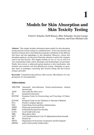 1
Models for Skin Absorption and
Skin Toxicity Testing
Ulrich F. Schaefer, Stefﬁ Hansen, Marc Schneider, Javiana Luengo
Contreras, and Claus-Michael Lehr
Abstract This chapter includes information about models for skin absorption
testing and skin toxicity testing in a condensed form. At ﬁrst, the structure and
function of human skin is described discussing the contribution of the different
skin layers and skin appendages to skin absorption. Moreover, various skin
absorption pathways are discussed. Particular attention is paid to the strategies
used to test skin invasion. This chapter includes in vivo, ex vivo as well as in
vitro experimental setups whose advantages and disadvantages are presented.
Finally skin toxicity is addressed paying attention to skin sensitization, skin
irritation and corrosion, and skin phototoxicity testing. Altogether an up-to-
date status on techniques concerning skin invasion testing and skin toxicity
testing is provided.
Keywords: Transdermal drug delivery; Skin toxicity; Microdialysis; In vitro
permeation; In vitro penetration
Abbreviations
ATR-FTIR Attenuated total-reﬂectance Fourier-transformation infrared
spectroscopy
AUEC Area under the effect curve
EC European Commission
ECETOC European Centre for Ecotoxicology and Toxicology of Chemi-
cals
ECVAM European Centre for the Validation of Alternative Methods
FCA Freund’s complete adjuvant
FDA United States Food and Drug Administration
GPMT Guinea pig maximization test
IPPSF Isolated perfused porcine skin ﬂap
LLNA Local lymph node assay
MPE Mean photo effect
MTT 3-[4,5-dimethylthiazol-2-yl]-2,5-diphenyltetrazolium bromide
NR Neutral red
OECD Organization for Economic Cooperation and Development
pHEMA poly(2-hydroxyethyl methacrylate)
3
 