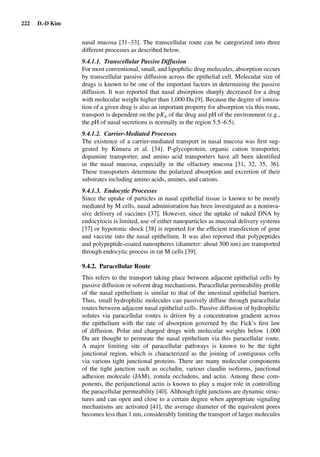 222 D.-D Kim
nasal mucosa [31–33]. The transcellular route can be categorized into three
different processes as described below.
9.4.1.1. Transcellular Passive Diffusion
For most conventional, small, and lipophilic drug molecules, absorption occurs
by transcellular passive diffusion across the epithelial cell. Molecular size of
drugs is known to be one of the important factors in determining the passive
diffusion. It was reported that nasal absorption sharply decreased for a drug
with molecular weight higher than 1,000 Da [9]. Because the degree of ioniza-
tion of a given drug is also an important property for absorption via this route,
transport is dependent on the pKa of the drug and pH of the environment (e.g.,
the pH of nasal secretions is normally in the region 5.5–6.5).
9.4.1.2. Carrier-Mediated Processes
The existence of a carrier-mediated transport in nasal mucosa was ﬁrst sug-
gested by Kimura et al. [34]. P-glycoprotein, organic cation transporter,
dopamine transporter, and amino acid transporters have all been identiﬁed
in the nasal mucosa, especially in the olfactory mucosa [31, 32, 35, 36].
These transporters determine the polarized absorption and excretion of their
substrates including amino acids, amines, and cations.
9.4.1.3. Endocytic Processes
Since the uptake of particles in nasal epithelial tissue is known to be mostly
mediated by M cells, nasal administration has been investigated as a noninva-
sive delivery of vaccines [37]. However, since the uptake of naked DNA by
endocytocis is limited, use of either nanoparticles as mucosal delivery systems
[37] or hypotonic shock [38] is reported for the efﬁcient transfection of gene
and vaccine into the nasal epithelium. It was also reported that polypeptides
and polypeptide-coated nanospheres (diameter: about 500 nm) are transported
through endocytic process in rat M cells [39].
9.4.2. Paracellular Route
This refers to the transport taking place between adjacent epithelial cells by
passive diffusion or solvent drag mechanisms. Paracellular permeability proﬁle
of the nasal epithelium is similar to that of the intestinal epithelial barriers.
Thus, small hydrophilic molecules can passively diffuse through paracellular
routes between adjacent nasal epithelial cells. Passive diffusion of hydrophilic
solutes via paracellular routes is driven by a concentration gradient across
the epithelium with the rate of absorption governed by the Fick’s ﬁrst law
of diffusion. Polar and charged drugs with molecular weights below 1,000
Da are thought to permeate the nasal epithelium via this paracellular route.
A major limiting site of paracellular pathways is known to be the tight
junctional region, which is characterized as the joining of contiguous cells
via various tight junctional proteins. There are many molecular components
of the tight junction such as occludin, various claudin isoforms, junctional
adhesion molecule (JAM), zonula occludens, and actin. Among these com-
ponents, the perijunctional actin is known to play a major role in controlling
the paracellular permeability [40]. Although tight junctions are dynamic struc-
tures and can open and close to a certain degree when appropriate signaling
mechanisms are activated [41], the average diameter of the equivalent pores
becomes less than 1 nm, considerably limiting the transport of larger molecules
 