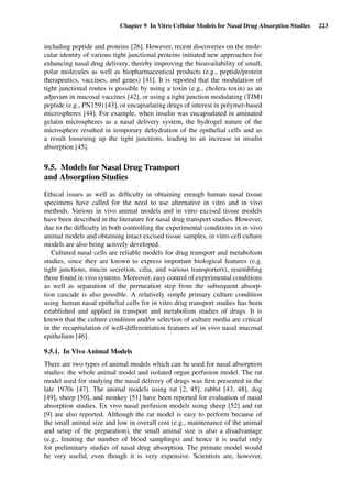 Chapter 9 In Vitro Cellular Models for Nasal Drug Absorption Studies 223
including peptide and proteins [26]. However, recent discoveries on the mole-
cular identity of various tight junctional proteins initiated new approaches for
enhancing nasal drug delivery, thereby improving the bioavailability of small,
polar molecules as well as biopharmaceutical products (e.g., peptide/protein
therapeutics, vaccines, and genes) [41]. It is reported that the modulation of
tight junctional routes is possible by using a toxin (e.g., cholera toxin) as an
adjuvant in mucosal vaccines [42], or using a tight junction modulating (TJM)
peptide (e.g., PN159) [43], or encapsulating drugs of interest in polymer-based
microspheres [44]. For example, when insulin was encapsulated in aminated
gelatin microspheres as a nasal delivery system, the hydrogel nature of the
microsphere resulted in temporary dehydration of the epithelial cells and as
a result loosening up the tight junctions, leading to an increase in insulin
absorption [45].
9.5. Models for Nasal Drug Transport
and Absorption Studies
Ethical issues as well as difﬁculty in obtaining enough human nasal tissue
specimens have called for the need to use alternative in vitro and in vivo
methods. Various in vivo animal models and in vitro excised tissue models
have been described in the literature for nasal drug transport studies. However,
due to the difﬁculty in both controlling the experimental conditions in in vivo
animal models and obtaining intact excised tissue samples, in vitro cell culture
models are also being actively developed.
Cultured nasal cells are reliable models for drug transport and metabolism
studies, since they are known to express important biological features (e.g.
tight junctions, mucin secretion, cilia, and various transporters), resembling
those found in vivo systems. Moreover, easy control of experimental conditions
as well as separation of the permeation step from the subsequent absorp-
tion cascade is also possible. A relatively simple primary culture condition
using human nasal epithelial cells for in vitro drug transport studies has been
established and applied in transport and metabolism studies of drugs. It is
known that the culture condition and/or selection of culture media are critical
in the recapitulation of well-differentiation features of in vivo nasal mucosal
epithelium [46].
9.5.1. In Vivo Animal Models
There are two types of animal models which can be used for nasal absorption
studies: the whole animal model and isolated organ perfusion model. The rat
model used for studying the nasal delivery of drugs was ﬁrst presented in the
late 1970s [47]. The animal models using rat [2, 45], rabbit [43, 48], dog
[49], sheep [50], and monkey [51] have been reported for evaluation of nasal
absorption studies. Ex vivo nasal perfusion models using sheep [52] and rat
[9] are also reported. Although the rat model is easy to perform because of
the small animal size and low in overall cost (e.g., maintenance of the animal
and setup of the preparation), the small animal size is also a disadvantage
(e.g., limiting the number of blood samplings) and hence it is useful only
for preliminary studies of nasal drug absorption. The primate model would
be very useful, even though it is very expensive. Scientists are, however,
 