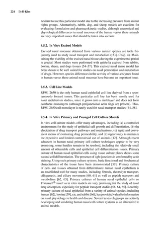 224 D.-D Kim
hesitant to use this particular model due to the increasing pressure from animal
rights groups. Alternatively, rabbit, dog, and sheep models are excellent for
evaluating formulation and pharmacokinetic studies, although anatomical and
physiological differences in nasal mucosae of the human versus these animals
are very important issues that should be taken into account.
9.5.2. In Vitro Excised Models
Excised nasal mucosae obtained from various animal species are tools fre-
quently used to study nasal transport and metabolism ([53], Chap. 4). Main-
taining the viability of the excised nasal tissues during the experimental period
is crucial. Most studies were performed with epithelia excised from rabbits,
bovine, sheep, and dogs tissues [54–57]. This excised nasal tissue model has
been shown to be well suited for studies on nasal permeation and metabolism
of drugs. However, species differences in the activity of various enzymes found
in human versus these animal nasal mucosae have become an important issue.
9.5.3. Cell Line Models
RPMI 2650 is the only human nasal epithelial cell line derived from a spon-
taneously formed tumor. This particular cell line has been mostly used for
nasal metabolism studies, since it grows into a multilayer and does not form
conﬂuent monolayers (although perijunctional actin rings are present). Thus,
RPMI 2650 cell monolayer is rarely used for nasal transport studies [44, 58].
9.5.4. In Vitro Primary and Passaged Cell Culture Models
In vitro cell culture models offer many advantages, including (a) a controlled
environment for the study of epithelial cell growth and differentiation, (b) the
elucidation of drug transport pathways and mechanisms, (c) rapid and conve-
nient means of evaluating drug permeability, and (d) opportunity to minimize
the expensive and limited controversial use of animals [12]. Although recent
advances in human nasal primary cell culture techniques appear to be very
promising, some hurdles remain to be resolved, including the relatively small
amount of obtainable cells and epithelial cell differentiation issues. Primary
culture of human nasal epithelial cells using tissue culture plates shows some
natural cell differentiation. The presence of tight junctions is conﬁrmed by actin
staining. Using such primary culture systems, basic functional and biochemical
characteristics of the tissue have been demonstrated [59]. Primary culture
of cells and tissues obtained from differentiated human nasal epithelium is
an established tool for many studies, including ﬁbrosis, electrolyte transport,
ciliogenesis, and ciliary movement [60, 61] as well as peptide transport and
metabolism [62, 63]. Primary cultures of human nasal epithelial cells on
TranswellR
insert as in vitro models are very promising for the study of nasal
drug absorption, especially for peptide transport studies [58, 64, 65]. Recently,
primary culture of nasal epithelial from a variety of animal species, including
human [62], bovine [59], rat, and rabbit [66], has provided valuable information
on nasal physiology in health and disease. Several research groups are actively
developing and validating human nasal cell culture systems as an alternative to
animal models.
 