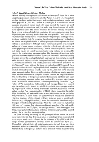Chapter 9 In Vitro Cellular Models for Nasal Drug Absorption Studies 225
9.5.4.1. Liquid-Covered Culture Method
Human primary nasal epithelial cell culture on TranswellR
insert for in vitro
drug transport studies was ﬁrst reported by Werner et al. [58, 64]. This culture
method has been applied in transport and metabolism studies of insulin and
other peptides [62, 63, 67]. Despite its advantages, it is difﬁcult to obtain
adequate amounts of human nasal cells since most of the biopsies are used
for diagnostic examinations and yield only very limited amount of usable
nasal epithelial cells. The limited resources for in vitro primary cell culture
have been a serious obstacle for conducting diverse experiments, and thus,
high-throughput screening studies have not been possible. Other restrictions
of primary cell culture include contamination with pathogens and large donor-
to-donor variability [68]. To overcome these limitations of primary cell culture
of human nasal epithelial cells, a serially passaged culture system was con-
sidered as an alternative. Although studies on the development of a passaged
culture of primary human respiratory epithelial cells yielded information on
some physiological characteristics (e.g., mucin secretion) [68–72], there are
not many reports on serially passaged cells being cultured on a permeable
support for in vitro drug transport studies. The formation of functional tight
junctions would be the most essential factor to be considered for studies of drug
transport across the nasal epithelial cell layer derived from serially passaged
cells. Yoo et al. [40] reported that passage-cultured (e.g., up to passage number
4) human nasal epithelial cells can be grown as a conﬂuent cell monolayer on
the TranswellR
insert utilizing the liquid-covered culture (LCC) method. Each
passaged culture formed a tight epithelial cell monolayer with high transep-
ithelial electrical resistance (TEER) value (up to 3,000 ohm cm2), enabling
drug transport studies. However, differentiation of cilia and mucin-secreting
cells was not deemed to be complete in these cultures. Of important note is
that the feasibility of the passage-cultured human nasal epithelial cell layer
for in vitro drug transport studies was conﬁrmed by transport experiments
with 14C-mannitol and budesonide. Apparent permeability coefﬁcient (Papp)
values of 14C-mannitol and budesonide at each passage (Figure 9.1) suggest
that the culture model would be suitable for reliable drug transport studies
up to passage-4 culture. Contrary to mannitol transport, budesonide showed
rather constant Papp values regardless of TEER values, suggesting that rather
high lipophilicity of budesonide may be the predominant factor governing
the permeation. In other words, the contribution of paracellular permeation
via tight junctions of the cultured cell layer does not seem to signiﬁcantly
inﬂuence Papp of lipophilic solute(s), since the transcellular route is the major
transport route of such lipophilic drugs. When the TEER value was higher than
500 ohm cm2, constant Papp values were obtained regardless of the budesonide
concentration (10 and 20 µg/ml) and passage number. These data suggest that
the passage-cultured human nasal epithelial cell monolayer could be utilized
reliably for in vitro drug transport studies.
In order to verify the utility of this passaged culture model for actual
nasal transepithelial drug delivery, a series of antiallergic drugs were selected
for transport studies and evaluated for the inﬂuence of lipophilicity of these
drugs on their permeabilities observed across the cultured cell layer [73].
Permeability characteristics of model drugs across the cell layer were then
compared with those reported for excised porcine nasal mucosa to demonstrate
the feasibility of the passage-cultured nasal epithelial culture model for drug
 