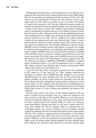 228 D.-D Kim
Morphological characteristics of nasal epithelial cells, especially the devel-
opment of cilia, were observed by scanning electron microscopy (SEM) studies
[46]. The most prominent morphological difference between LCC versus AIC
cultures was the development of ciliated cells. The presence of cilia on the
apical surface of AIC culture was evident on day 7 in culture. The number
of ciliated cells increased on the 14th day. Markedly increased numbers of
ciliated cells matured with long and beating healthy cilia were observed after
3 weeks of AIC culture. In short, AIC conditions allow growth of epithelial
cells in a conﬁguration resembling that in in vivo conditions. It has also shown
that cells grown in AIC conditions not only mimic the morphological features
of the epithelium but also exhibit many of the physiological and biochemical
activities observed in vivo [68]. In LCC conditions, by contrast, ﬂattened
ciliated cells and numerous microvilli were observed after 3 weeks. It can be
stressed that the selection of culture medium used in AIC cultures may also
have played an important role. The bronchial epithelial cell growth medium
(BEGM), which is commonly used for AIC cultures, is reported to be suitable
for obtaining more homogeneous cell morphology than Dulbecco’s modiﬁed
Eagle’s medium (DMEM), which was used in the LCC method [77]. DMEM
with 10% FBS seems to be critical to stimulate cell proliferation in the early
stage of the culture [40], while retinoic acid in BEGM seems to be an impor-
tant factor for the growth and differentiation of airway epithelial cells [78,
79]. Therefore, the mixture of BEGM and DMEM/F12 (Dulbecco’s modiﬁed
Eagle’s medium/F12 Ham’s) (1:1) with all supplements may be suitable for
AIC cultures of human nasal epithelial cells, as greater and prolonged TEER
values of AIC cultures are found (Figure 9.3).
It can be noted that airway mucin gene expression was more signiﬁcant
in AIC culture on 21 days than LCC on 7 days, perhaps conﬁrming the
importance of retinoic acid in BEGM and AIC conditions on the growth
and differentiation of airway epithelial cells [78, 79]. We surmise that AIC
cultures probably can deliver oxygen much more efﬁciently across the thin
ﬁlm of liquid to the cells, subsequently changing cellular respiration to a more
aerobic nature in AIC conditions [76] and improving the differentiation of
nasal epithelia cells than LCC conditions. These factors may have led to higher
TEER values for up to 21 days of human nasal epithelial cell culture in AIC
conditions.
Because mucin and/or cilia systems of AIC cultured epithelial cells may
work as a barrier for drug transport, lower Papp values are expected in cell
layers cultured in AIC than in LCC methods. However, it was interesting to
note that no signiﬁcant differences in Papp values were observed between the
cell layers cultured with the two methods (Table 9.1). This is in contrast to
solute permeabilities reported previously for cell layers cultured with LCC
versus AIC methods [76, 80]. For example, Yang et al. reported that Papp
of lipophilic solutes (e.g., various β-blockers) across the primary cultured
conjunctival epithelial cell layer are about threefold lower when cultured under
AIC than LCC conditions, suggesting that the permeability of AIC cultured
cell layers generally better reﬂects that of the excised tissue than LCC coun-
terparts. Mathias et al. [76] also reported that the permeability of hydrophilic
solutes across the primary rabbit tracheal epithelial cell layer cultured under
AIC conditions was only half of that observed for cell layers cultured under
 