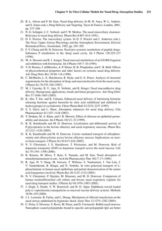 Chapter 9 In Vitro Cellular Models for Nasal Drug Absorption Studies 231
20. B. L. Alison and P. M. Gary. Nasal drug delivery. In M. H. Anya, W. L. Andrew,
and S. James (eds.), Drug Delivery and Targeting, Tayor & Francis, London, 2001,
pp. 237–268.
21. N. G. Schipper, J. C. Verhoef, and F. W. Merkus. The nasal mucociliary clearance:
Relevance to nasal drug delivery. Pharm Res 8:807–814 (1991).
22. D. F. Proctor. The mucociliary system. In D. F. Proctor and I. Andersen (eds.),
The Nose: Upper Airway Physiology and the Atmospheric Environment, Elsevier
Biomedical Press, Amsterdam, 1982, pp. 245–305.
23. F. Y. Chung and M. D. Donovan. Nasal pre-systemic metabolism of peptide drugs:
Substance P metabolism in the sheep nasal cavity. Int J Pharm 128:229–237
(1996).
24. M. A. Hussain and B. J. Aungst. Nasal mucosal metabolism of an LH-RH fragment
and inhibition with boroleucine. Int J Pharm 105:7–10 (1994).
25. V. D. Romeo, J. deMeireles, A. P. Sileno, H. K. Pimplaskar, and C. R. Behl. Effects
of physicochemical properties and other factors on systemic nasal drug delivery.
Adv Drug Deliv Rev 29:89–116 (1998).
26. C. McMartin, L. E. Hutchinson, R. Hyde, and G. E. Peters. Analysis of structural
requirements for the absorption of drugs and macromolecules from the nasal cavity.
J Pharm Sci 76:535–540 (1987).
27. M. I. Ugwoke, R. U. Agu, N. Verbeke, and R. Kinget. Nasal mucoadhesive drug
delivery: Background, applications, trends and future perspectives. Adv Drug Deliv
Rev 57:1640–1665 (2005).
28. K. Abe, T. Irie, and K. Uekama. Enhanced nasal delivery of luteinizing hormone
releasing hormone agonist buserelin by oleic acid solubilized and stabilized in
hydroxypropyl-β-cyclodextrin. Chem Pharm Bull 43:2232–2237 (1995).
29. S. S. Davis and L. Illum. Absorption enhancers for nasal drug delivery. Clin
Pharmacokinet 42:1107–1128 (2003).
30. V. Dodane, M. A. Khan, and J. R. Merwin. Effect of chitosan on epithelial perme-
ability and structure. Int J Pharm 182:21–32 (1999).
31. K. K. Kandimalla and M. D. Donovan. Localization and differential activity of
P-glycoprotein in the bovine olfactory and nasal respiratory mucosae. Pharm Res
22:1121–1128 (2005).
32. K. K. Kandimalla and M. D. Donovan. Carrier mediated transport of chlorpheni-
ramine and chlorcyclizine across bovine olfactory mucosa: Implications on nose-
to-brain transport. J Pharm Sci 94:613–624 (2005).
33. N. V. Chemuturi, J. E. Haraldsson, T. Prisinzano, and M. Donovan. Role of
dopamine transporter (DAT) in dopamine transport across the nasal mucosa. Life
Sci 79:1391–1398 (2006).
34. R. Kimura, M. Miwa, Y. Kato, S. Yamada, and M. Sato. Nasal absorption of
tetraethylammonium in rats. Arch Int Pharmacodyn Ther 302:7–17 (1989).
35. R. Agu, H. V. Dang, M. Jorissen, T. Willems, S. Vandoninck, J. Van Lint, J.
V. Vandenheede, R. Kinqet, and N. Verbeke. In vitro polarized transport of L-
phenylalanine in human nasal epithelium and partial characterization of the amino
acid transporters involved. Pharm Res 20:1125–1132 (2003).
36. N. V. Chemuturi, P. Hayden, M. Klausner, and M. D. Donovan. Comparison of
human tracheal/bronchial cell culture and bovine nasal respiratory explants for
nasal drug transport studies. J Pharm Sci 94:1976–1985 (2005).
37. J. Singh, S. Pandit, V. W. Bramwell, and H. O. Alpar. Diphtheria toxoid loaded
poly-(ε-caprolactone) nanoparticles as mucosal vaccine delivery systems. Methods
38:96–105 (2006).
38. J. L. Lemoine, R. Farley, and L. Huang. Mechanism of efﬁcient transfection on the
nasal airway epithelium by hypotonic shock. Gene Ther 12:1275–1282 (2005).
39. C. Porta, S. Dossena, V. Rossi, M. Pinza, and D. Cremaschi. Rabbit nasal mucosa:
Nanosphere coated polypeptides bound to speciﬁc anti-polypeptide IgG are better
 
