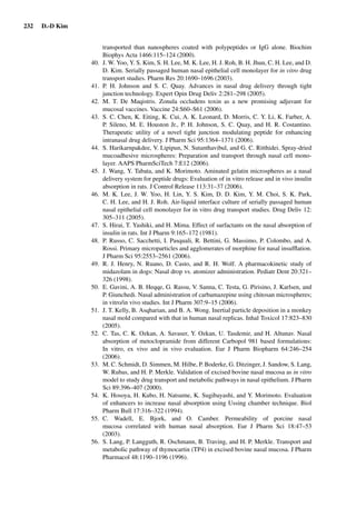 232 D.-D Kim
transported than nanospheres coated with polypeptides or IgG alone. Biochim
Biophys Acta 1466:115–124 (2000).
40. J. W. Yoo, Y. S. Kim, S. H. Lee, M. K. Lee, H. J. Roh, B. H. Jhun, C. H. Lee, and D.
D. Kim. Serially passaged human nasal epithelial cell monolayer for in vitro drug
transport studies. Pharm Res 20:1690–1696 (2003).
41. P. H. Johnson and S. C. Quay. Advances in nasal drug delivery through tight
junction technology. Expert Opin Drug Deliv 2:281–298 (2005).
42. M. T. De Maqistris. Zonula occludens toxin as a new promising adjuvant for
mucosal vaccines. Vaccine 24:S60–S61 (2006).
43. S. C. Chen, K. Eiting, K. Cui, A. K. Leonard, D. Morris, C. Y. Li, K. Farber, A.
P. Sileno, M. E. Houston Jr., P. H. Johnson, S. C. Quay, and H. R. Costantino.
Therapeutic utility of a novel tight junction modulating peptide for enhancing
intranasal drug delivery. J Pharm Sci 95:1364–1371 (2006).
44. S. Harikarnpakdee, V. Lipipun, N. Sutanthavibul, and G. C. Ritthidei. Spray-dried
mucoadhesive microspheres: Preparation and transport through nasal cell mono-
layer. AAPS PharmSciTech 7:E12 (2006).
45. J. Wang, Y. Tabata, and K. Morimoto. Aminated gelatin microspheres as a nasal
delivery system for peptide drugs: Evaluation of in vitro release and in vivo insulin
absorption in rats. J Control Release 113:31–37 (2006).
46. M. K. Lee, J. W. Yoo, H. Lin, Y. S. Kim, D. D. Kim, Y. M. Choi, S. K. Park,
C. H. Lee, and H. J. Roh. Air-liquid interface culture of serially passaged human
nasal epithelial cell monolayer for in vitro drug transport studies. Drug Deliv 12:
305–311 (2005).
47. S. Hirai, T. Yashiki, and H. Mima. Effect of surfactants on the nasal absorption of
insulin in rats. Int J Pharm 9:165–172 (1981).
48. P. Russo, C. Sacchetti, I. Pasquali, R. Bettini, G. Massimo, P. Colombo, and A.
Rossi. Primary microparticles and agglomerates of morphine for nasal insufﬂation.
J Pharm Sci 95:2553–2561 (2006).
49. R. J. Henry, N. Ruano, D. Casto, and R. H. Wolf. A pharmacokinetic study of
midazolam in dogs: Nasal drop vs. atomizer administration. Pediatr Dent 20:321–
326 (1998).
50. E. Gavini, A. B. Heqqe, G. Rassu, V. Sanna, C. Testa, G. Pirisino, J. Karlsen, and
P. Giunchedi. Nasal administration of carbamazepine using chitosan microspheres;
in vitro/in vivo studies. Int J Pharm 307:9–15 (2006).
51. J. T. Kelly, B. Asqharian, and B. A. Wong. Inertial particle deposition in a monkey
nasal mold compared with that in human nasal replicas. Inhal Toxicol 17:823–830
(2005).
52. C. Tas, C. K. Ozkan, A. Savaser, Y. Ozkan, U. Tasdemir, and H. Altunav. Nasal
absorption of metoclopramide from different Carbopol 981 based formulations:
In vitro, ex vivo and in vivo evaluation. Eur J Pharm Biopharm 64:246–254
(2006).
53. M. C. Schmidt, D. Simmen, M. Hilbe, P. Boderke, G. Ditzinger, J. Sandow, S. Lang,
W. Rubas, and H. P. Merkle. Validation of excised bovine nasal mucosa as in vitro
model to study drug transport and metabolic pathways in nasal epithelium. J Pharm
Sci 89:396–407 (2000).
54. K. Hosoya, H. Kubo, H. Natsume, K. Sugibayashi, and Y. Morimoto. Evaluation
of enhancers to increase nasal absorption using Ussing chamber technique. Biol
Pharm Bull 17:316–322 (1994).
55. C. Wadell, E. Bjork, and O. Camber. Permeability of porcine nasal
mucosa correlated with human nasal absorption. Eur J Pharm Sci 18:47–53
(2003).
56. S. Lang, P. Langguth, R. Oschmann, B. Traving, and H. P. Merkle. Transport and
metabolic pathway of thymocartin (TP4) in excised bovine nasal mucosa. J Pharm
Pharmacol 48:1190–1196 (1996).
 