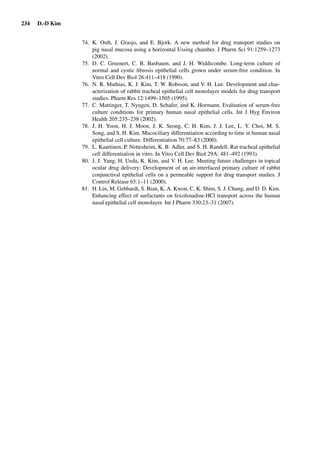 234 D.-D Kim
74. K. Osth, J. Grasjo, and E. Bjork. A new method for drug transport studies on
pig nasal mucosa using a horizontal Ussing chamber. J Pharm Sci 91:1259–1273
(2002).
75. D. C. Gruenert, C. B. Basbaum, and J. H. Widdicombe. Long-term culture of
normal and cystic ﬁbrosis epithelial cells grown under serum-free condition. In
Vitro Cell Dev Biol 26:411–418 (1990).
76. N. R. Mathias, K. J. Kim, T. W. Robison, and V. H. Lee. Development and char-
acterization of rabbit tracheal epithelial cell monolayer models for drug transport
studies. Pharm Res 12:1499–1505 (1995).
77. C. Mattinger, T. Nyugen, D. Schafer, and K. Hormann. Evaluation of serum-free
culture conditions for primary human nasal epithelial cells. Int J Hyg Environ
Health 205:235–238 (2002).
78. J. H. Yoon, H. J. Moon, J. K. Seong, C. H. Kim, J. J. Lee, L. Y. Choi, M. S.
Song, and S. H. Kim. Mucociliary differentiation according to time in human nasal
epithelial cell culture. Differentiation 70:77–83 (2000).
79. L. Kaartinen, P. Nettesheim, K. B. Adler, and S. H. Randell. Rat tracheal epithelial
cell differentiation in vitro. In Vitro Cell Dev Biol 29A: 481–492 (1993).
80. J. J. Yang, H. Ueda, K. Kim, and V. H. Lee. Meeting future challenges in topical
ocular drug delivery: Development of an air-interfaced primary culture of rabbit
conjunctival epithelial cells on a permeable support for drug transport studies. J
Control Release 65:1–11 (2000).
81. H. Lin, M. Gebhardt, S. Bian, K. A. Kwon, C. K. Shim, S. J. Chung, and D. D. Kim.
Enhancing effect of surfactants on fexofenadine·HCl transport across the human
nasal epithelial cell monolayer. Int J Pharm 330:23–31 (2007).
 