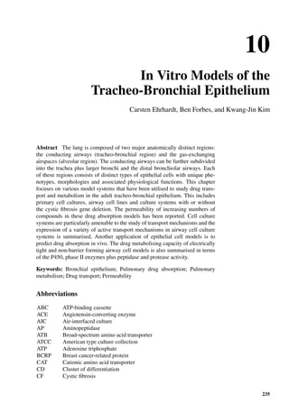 10
In Vitro Models of the
Tracheo-Bronchial Epithelium
Carsten Ehrhardt, Ben Forbes, and Kwang-Jin Kim
Abstract The lung is composed of two major anatomically distinct regions:
the conducting airways (tracheo-bronchial region) and the gas-exchanging
airspaces (alveolar region). The conducting airways can be further subdivided
into the trachea plus larger bronchi and the distal bronchiolar airways. Each
of these regions consists of distinct types of epithelial cells with unique phe-
notypes, morphologies and associated physiological functions. This chapter
focuses on various model systems that have been utilised to study drug trans-
port and metabolism in the adult tracheo-bronchial epithelium. This includes
primary cell cultures, airway cell lines and culture systems with or without
the cystic ﬁbrosis gene deletion. The permeability of increasing numbers of
compounds in these drug absorption models has been reported. Cell culture
systems are particularly amenable to the study of transport mechanisms and the
expression of a variety of active transport mechanisms in airway cell culture
systems is summarised. Another application of epithelial cell models is to
predict drug absorption in vivo. The drug metabolising capacity of electrically
tight and non-barrier forming airway cell models is also summarised in terms
of the P450, phase II enzymes plus peptidase and protease activity.
Keywords: Bronchial epithelium; Pulmonary drug absorption; Pulmonary
metabolism; Drug transport; Permeability
Abbreviations
ABC ATP-binding cassette
ACE Angiotensin-converting enzyme
AIC Air-interfaced culture
AP Aminopeptidase
ATB Broad-spectrum amino acid transporter
ATCC American type culture collection
ATP Adenosine triphosphate
BCRP Breast cancer-related protein
CAT Cationic amino acid transporter
CD Cluster of differentiation
CF Cystic ﬁbrosis
235
 