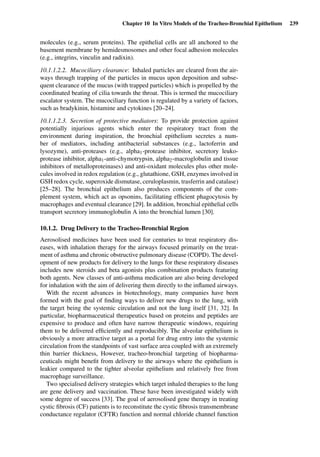 Chapter 10 In Vitro Models of the Tracheo-Bronchial Epithelium 239
molecules (e.g., serum proteins). The epithelial cells are all anchored to the
basement membrane by hemidesmosomes and other focal adhesion molecules
(e.g., integrins, vinculin and radixin).
10.1.1.2.2. Mucociliary clearance: Inhaled particles are cleared from the air-
ways through trapping of the particles in mucus upon deposition and subse-
quent clearance of the mucus (with trapped particles) which is propelled by the
coordinated beating of cilia towards the throat. This is termed the mucociliary
escalator system. The mucociliary function is regulated by a variety of factors,
such as bradykinin, histamine and cytokines [20–24].
10.1.1.2.3. Secretion of protective mediators: To provide protection against
potentially injurious agents which enter the respiratory tract from the
environment during inspiration, the bronchial epithelium secretes a num-
ber of mediators, including antibacterial substances (e.g., lactoferrin and
lysozyme), anti-proteases (e.g., alpha1-protease inhibitor, secretory leuko-
protease inhibitor, alpha1-anti-chymotrypsin, alpha2-macroglobulin and tissue
inhibitors of metalloproteinases) and anti-oxidant molecules plus other mole-
cules involved in redox regulation (e.g., glutathione, GSH, enzymes involved in
GSH redox cycle, superoxide dismutase, ceruloplasmin, trasferrin and catalase)
[25–28]. The bronchial epithelium also produces components of the com-
plement system, which act as opsonins, facilitating efﬁcient phagocytosis by
macrophages and eventual clearance [29]. In addition, bronchial epithelial cells
transport secretory immunoglobulin A into the bronchial lumen [30].
10.1.2. Drug Delivery to the Tracheo-Bronchial Region
Aerosolised medicines have been used for centuries to treat respiratory dis-
eases, with inhalation therapy for the airways focused primarily on the treat-
ment of asthma and chronic obstructive pulmonary disease (COPD). The devel-
opment of new products for delivery to the lungs for these respiratory diseases
includes new steroids and beta agonists plus combination products featuring
both agents. New classes of anti-asthma medication are also being developed
for inhalation with the aim of delivering them directly to the inﬂamed airways.
With the recent advances in biotechnology, many companies have been
formed with the goal of ﬁnding ways to deliver new drugs to the lung, with
the target being the systemic circulation and not the lung itself [31, 32]. In
particular, biopharmaceutical therapeutics based on proteins and peptides are
expensive to produce and often have narrow therapeutic windows, requiring
them to be delivered efﬁciently and reproducibly. The alveolar epithelium is
obviously a more attractive target as a portal for drug entry into the systemic
circulation from the standpoints of vast surface area coupled with an extremely
thin barrier thickness, However, tracheo-bronchial targeting of biopharma-
ceuticals might beneﬁt from delivery to the airways where the epithelium is
leakier compared to the tighter alveolar epithelium and relatively free from
macrophage surveillance.
Two specialised delivery strategies which target inhaled therapies to the lung
are gene delivery and vaccination. These have been investigated widely with
some degree of success [33]. The goal of aerosolised gene therapy in treating
cystic ﬁbrosis (CF) patients is to reconstitute the cystic ﬁbrosis transmembrane
conductance regulator (CFTR) function and normal chloride channel function
 
