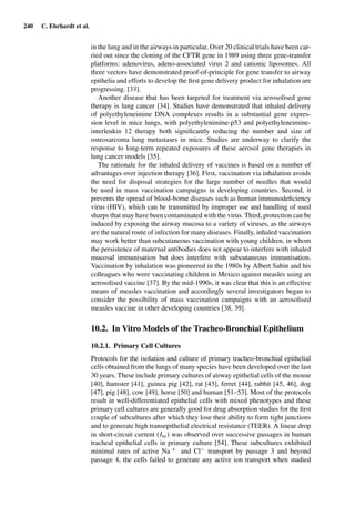 240 C. Ehrhardt et al.
in the lung and in the airways in particular. Over 20 clinical trials have been car-
ried out since the cloning of the CFTR gene in 1989 using three gene-transfer
platforms: adenovirus, adeno-associated virus 2 and cationic liposomes. All
three vectors have demonstrated proof-of-principle for gene transfer to airway
epithelia and efforts to develop the ﬁrst gene delivery product for inhalation are
progressing. [33].
Another disease that has been targeted for treatment via aerosolised gene
therapy is lung cancer [34]. Studies have demonstrated that inhaled delivery
of polyethyleneimine DNA complexes results in a substantial gene expres-
sion level in mice lungs, with polyethylenimine-p53 and polyethyleneimine-
interleukin 12 therapy both signiﬁcantly reducing the number and size of
osteosarcoma lung metastases in mice. Studies are underway to clarify the
response to long-term repeated exposures of these aerosol gene therapies in
lung cancer models [35].
The rationale for the inhaled delivery of vaccines is based on a number of
advantages over injection therapy [36]. First, vaccination via inhalation avoids
the need for disposal strategies for the large number of needles that would
be used in mass vaccination campaigns in developing countries. Second, it
prevents the spread of blood-borne diseases such as human immunodeﬁciency
virus (HIV), which can be transmitted by improper use and handling of used
sharps that may have been contaminated with the virus. Third, protection can be
induced by exposing the airway mucosa to a variety of viruses, as the airways
are the natural route of infection for many diseases. Finally, inhaled vaccination
may work better than subcutaneous vaccination with young children, in whom
the persistence of maternal antibodies does not appear to interfere with inhaled
mucosal immunisation but does interfere with subcutaneous immunisation.
Vaccination by inhalation was pioneered in the 1980s by Albert Sabin and his
colleagues who were vaccinating children in Mexico against measles using an
aerosolised vaccine [37]. By the mid-1990s, it was clear that this is an effective
means of measles vaccination and accordingly several investigators began to
consider the possibility of mass vaccination campaigns with an aerosolised
measles vaccine in other developing countries [38, 39].
10.2. In Vitro Models of the Tracheo-Bronchial Epithelium
10.2.1. Primary Cell Cultures
Protocols for the isolation and culture of primary tracheo-bronchial epithelial
cells obtained from the lungs of many species have been developed over the last
30 years. These include primary cultures of airway epithelial cells of the mouse
[40], hamster [41], guinea pig [42], rat [43], ferret [44], rabbit [45, 46], dog
[47], pig [48], cow [49], horse [50] and human [51–53]. Most of the protocols
result in well-differentiated epithelial cells with mixed phenotypes and these
primary cell cultures are generally good for drug absorption studies for the ﬁrst
couple of subcultures after which they lose their ability to form tight junctions
and to generate high transepithelial electrical resistance (TEER). A linear drop
in short-circuit current (Isc) was observed over successive passages in human
tracheal epithelial cells in primary culture [54]. These subcultures exhibited
minimal rates of active Na + and Cl− transport by passage 3 and beyond
passage 4, the cells failed to generate any active ion transport when studied
 