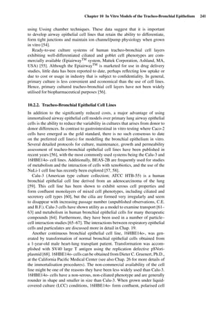Chapter 10 In Vitro Models of the Tracheo-Bronchial Epithelium 241
using Ussing chamber techniques. These data suggest that it is important
to develop airway epithelial cell lines that retain the ability to differentiate,
form tight junctions and maintain ion channel/pump physiology when grown
in vitro [54].
Ready-to-use culture systems of human tracheo-bronchial cell layers
exhibiting well-differentiated ciliated and goblet cell phenotypes are com-
mercially available (EpiairwayTM system, Mattek Corporation, Ashland, MA,
USA) [55]. Although the EpiairwayTM is marketed for use in drug delivery
studies, little data has been reported to date, perhaps reﬂecting low uptake or
due to cost or usage in industry that is subject to conﬁdentiality. In general,
primary culture is less convenient and economical than the use of cell lines.
Hence, primary cultured tracheo-bronchial cell layers have not been widely
utilised for biopharmaceutical purposes [56].
10.2.2. Tracheo-Bronchial Epithelial Cell Lines
In addition to the signiﬁcantly reduced costs, a major advantage of using
immortalised airway epithelial cell models over primary lung airway epithelial
cells is the ability to reduce the variability in cultures that arises from donor to
donor differences. In contrast to gastrointestinal in vitro testing where Caco-2
cells have emerged as the gold standard, there is no such consensus to date
on the preferred cell line(s) for modelling the bronchial epithelium in vitro.
Several detailed protocols for culture, maintenance, growth and permeability
assessment of tracheo-bronchial epithelial cell lines have been published in
recent years [56], with the most commonly used systems being the Calu-3 and
16HBE14o- cell lines. Additionally, BEAS-2B are frequently used for studies
of metabolism and the interaction of cells with xenobiotics, and the use of the
NuLi-1 cell line has recently been explored [57, 58].
Calu-3 (American type culture collection; ATCC HTB-55) is a human
bronchial epithelial cell line derived from an adenocarcinoma of the lung
[59]. This cell line has been shown to exhibit serous cell properties and
form conﬂuent monolayers of mixed cell phenotypes, including ciliated and
secretory cell types [60], but the cilia are formed very irregularly and seem
to disappear with increasing passage number (unpublished observations, C.E.
and B.F.). Calu-3 cells have shown utility as a model to examine transport [61–
63] and metabolism in human bronchial epithelial cells for many therapeutic
compounds [64]. Furthermore, they have been used in a number of particle–
cell interaction studies [65–67]. The interactions between respiratory epithelial
cells and particulates are discussed more in detail in Chap. 19.
Another continuous bronchial epithelial cell line, 16HBE14o-, was gen-
erated by transformation of normal bronchial epithelial cells obtained from
a 1-year-old male heart-lung transplant patient. Transformation was accom-
plished with SV40 large T antigen using the replication defective pSVori-
plasmid [68]. 16HBE14o- cells can be obtained from Dieter C. Gruenert, Ph.D.,
at the California Paciﬁc Medical Center (see also Chap. 26 for more details of
the immortalisation procedures). The non-commercial availability of the cell
line might be one of the reasons they have been less widely used than Calu-3.
16HBE14o- cells have a non-serous, non-ciliated phenotype and are generally
rounder in shape and smaller in size than Calu-3. When grown under liquid-
covered culture (LCC) conditions, 16HBE14o- form conﬂuent, polarised cell
 