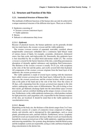 Chapter 1 Models for Skin Absorption and Skin Toxicity Testing 5
1.2. Structure and Function of the Skin
1.2.1. Anatomical Structure of Human Skin
The multitude of different functions of the human skin can only be achieved by
a unique anatomical structure of the different skin layers. These are as follows:
r Epidermis consisting of
r Stratum corneum (outermost layer)
r Viable epidermis
r Dermis
r Subcutis or subcutaneous fatty tissue
1.2.1.1. Epidermis
Because of practical reasons, the human epidermis can be generally divided
into two main layers, the stratum corneum and the viable epidermis.
The stratum corneum consists of separated, nonviable, corniﬁed, almost
nonpermeable corneocytes embedded into a continuous lipid bilayer made
of various classes of lipids, for example, ceramides, cholesterol, cholesterol
esters, free fatty acids, and triglycerides [6]. Structurally, this epidermis layer
is best described by the so-called brick-and-mortar model [7]. The stratum
corneum is crucial for the barrier function of the skin, controlling percutaneous
absorption of dermally applied substances and regulating ﬂuid homeostasis.
The thickness of the stratum corneum is usually 10–25 µm, with exceptions
at the soles of the feet and the palms, and swells several-fold when hydrated.
All components of the stratum corneum originate from the basal layer of the
epidermis, the stratum germinativum.
The viable epidermis is made of several layers starting with the innermost
layer called stratum germinativum (the basal layer), followed by the stratum
spinosum, the stratum granulosum, and the stratum lucidum, which is present
only at the palm of the hand and at the sole of the foot. Over the course of
28 days, cells originating from the stratum germinativium migrate to the skin
surface, undergoing various states of differentiation. The cells in doing so lose
their nuclei, get ﬂattened, discharge lipids into the intercellular space (stratum
granulosum), and are corniﬁed, building up the unique stratum corneum struc-
ture. Furthermore, in the viable epidermis melanocytes, which produce melanin
for light protection, and Langerhans cells, responsible for the immune response
of the skin, are localized. It should be noted that in the viable epidermis no
vascularization exists.
1.2.1.2. Dermis
Depending on the body site, the thickness of the dermis ranges from 3 to 5 mm.
The dermis consists of a matrix of connective tissue composed of collagen,
elastin, and reticulin, and is interspersed by skin appendages, such as sweat
glands, pilosebaceous units, and hair follicles. Furthermore, nerves, lymphatic
and blood vessels are located in this skin layer. Blood vessels are found directly
beneath the stratum germinativum of the viable epidermis, supplying nutrients
and removing metabolites. For systemic drug absorption, both the blood system
and the lymphatic system are responsible, acting as sinks and hence keeping the
drug concentration in the dermis low.
 