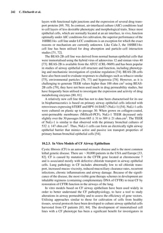 242 C. Ehrhardt et al.
layers with functional tight junctions and the expression of several drug trans-
port proteins [69, 70]. In contrast, air-interfaced culture (AIC) conditions lead
to cell layers of less desirable phenotypic and morphological traits. Since most
epithelial cells, which are normally located at an air interface, in vivo, function
optimally under AIC conditions for cultivation, the superior performance of the
16HBE14o- cell line under LCC conditions is an exception for which the exact
reasons or mechanism are currently unknown. Like Calu-3, the 16HBE14o-
cell line has been utilised for drug absorption and particle–cell interaction
studies [71, 72].
The BEAS-2B cell line was derived from normal human epithelial cells that
were immortalised using the hybrid virus of adenovirus 12 and simian virus 40
[73]. BEAS-2B is available from the ATCC (CRL-9609) and has been popular
in studies of airway epithelial cell structure and function, including phenotyp-
ing and mechanistic investigation of cytokine regulation [74]. BEAS-2B cells
have also been used to evaluate responses to challenges such as tobacco smoke
[75], environmental particles [76, 77] and hyperoxia [78]. However, as it is
challenging to generate TEER values higher than 100 ohm cm2 using BEAS-
2B cells [79], they have not been used much in drug permeability studies, but
have frequently been utilised to investigate the expression and activity of drug
metabolising enzymes [80, 81].
A relatively new cell line that has not to date been characterised for its use
in biopharmaceutics is based on primary airway epithelial cells infected with
retroviruses expressing hTERT and HPV-16 E6/E7 (NuLi-1) [54]. NuLi-1 cells
were cultured on plastic up to passage 30. When grown on collagen-coated,
semi-permeable membranes (Millicell-PCF), NuLi-1 TEER decreased only
slightly over the 30 passages from 685 ± 31 to 389 ± 21 ohm.cm2. The TEER
of NuLi-1 is similar to that observed with the primary bronchial cultures of
532 ± 147 ohm.cm2. Thus, NuLi-1 cells can form an electrically tight airway
epithelial barrier that mimics active and passive ion transport properties of
primary human bronchial epithelial cells [54].
10.2.3. In Vitro Models of CF Airway Epithelium
Cystic ﬁbrosis (CF) is an autosomal recessive disease and is the most common
lethal genetic disease. There are ∼30,000 patients in the USA and Europe [33,
82]. CF is caused by mutation in the CFTR gene located at chromosome 7
and is associated mostly with defective chloride transport in airway epithelial
cells. Lung pathology in CF includes abnormally low to nil chloride trans-
port, increased mucus viscosity, reduced mucociliary clearance rates, recurrent
infections, chronic inﬂammations and airway damage. Because of the signiﬁ-
cance of the disease, the most visible gene therapy schemes in development are
inhalable regimens (containing complementary DNA of CFTR) to treat CF by
restoration of CFTR function in the airways of the lung.
In vitro models based on CF airway epithelium have been used widely in
order to better understand the CF pathophysiology, to have a tool to study
alterations in airway permeability and to assess the efﬁciency of gene vectors.
Utilising approaches similar to those for cultivation of cells from healthy
tissues, several protocols have been developed to culture airway epithelial cells
harvested from CF patients [83, 84]. The development of immortalised cell
lines with a CF phenotype has been a signiﬁcant beneﬁt for investigators in
 