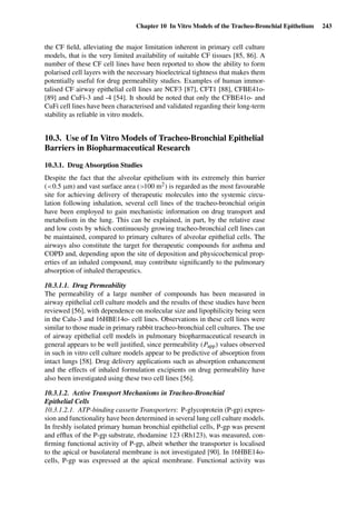 Chapter 10 In Vitro Models of the Tracheo-Bronchial Epithelium 243
the CF ﬁeld, alleviating the major limitation inherent in primary cell culture
models, that is the very limited availability of suitable CF tissues [85, 86]. A
number of these CF cell lines have been reported to show the ability to form
polarised cell layers with the necessary bioelectrical tightness that makes them
potentially useful for drug permeability studies. Examples of human immor-
talised CF airway epithelial cell lines are NCF3 [87], CFT1 [88], CFBE41o-
[89] and CuFi-3 and -4 [54]. It should be noted that only the CFBE41o- and
CuFi cell lines have been characterised and validated regarding their long-term
stability as reliable in vitro models.
10.3. Use of In Vitro Models of Tracheo-Bronchial Epithelial
Barriers in Biopharmaceutical Research
10.3.1. Drug Absorption Studies
Despite the fact that the alveolar epithelium with its extremely thin barrier
(<0.5 µm) and vast surface area (>100 m2) is regarded as the most favourable
site for achieving delivery of therapeutic molecules into the systemic circu-
lation following inhalation, several cell lines of the tracheo-bronchial origin
have been employed to gain mechanistic information on drug transport and
metabolism in the lung. This can be explained, in part, by the relative ease
and low costs by which continuously growing tracheo-bronchial cell lines can
be maintained, compared to primary cultures of alveolar epithelial cells. The
airways also constitute the target for therapeutic compounds for asthma and
COPD and, depending upon the site of deposition and physicochemical prop-
erties of an inhaled compound, may contribute signiﬁcantly to the pulmonary
absorption of inhaled therapeutics.
10.3.1.1. Drug Permeability
The permeability of a large number of compounds has been measured in
airway epithelial cell culture models and the results of these studies have been
reviewed [56], with dependence on molecular size and lipophilicity being seen
in the Calu-3 and 16HBE14o- cell lines. Observations in these cell lines were
similar to those made in primary rabbit tracheo-bronchial cell cultures. The use
of airway epithelial cell models in pulmonary biopharmaceutical research in
general appears to be well justiﬁed, since permeability (Papp) values observed
in such in vitro cell culture models appear to be predictive of absorption from
intact lungs [58]. Drug delivery applications such as absorption enhancement
and the effects of inhaled formulation excipients on drug permeability have
also been investigated using these two cell lines [56].
10.3.1.2. Active Transport Mechanisms in Tracheo-Bronchial
Epithelial Cells
10.3.1.2.1. ATP-binding cassette Transporters: P-glycoprotein (P-gp) expres-
sion and functionality have been determined in several lung cell culture models.
In freshly isolated primary human bronchial epithelial cells, P-gp was present
and efﬂux of the P-gp substrate, rhodamine 123 (Rh123), was measured, con-
ﬁrming functional activity of P-gp, albeit whether the transporter is localised
to the apical or basolateral membrane is not investigated [90]. In 16HBE14o-
cells, P-gp was expressed at the apical membrane. Functional activity was
 