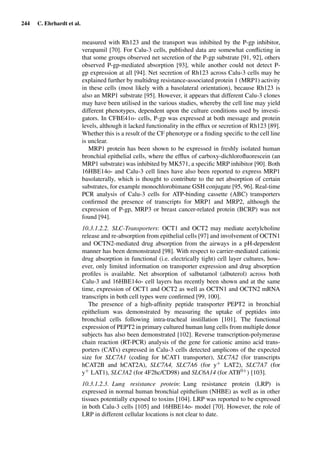 244 C. Ehrhardt et al.
measured with Rh123 and the transport was inhibited by the P-gp inhibitor,
verapamil [70]. For Calu-3 cells, published data are somewhat conﬂicting in
that some groups observed net secretion of the P-gp substrate [91, 92], others
observed P-gp-mediated absorption [93], while another could not detect P-
gp expression at all [94]. Net secretion of Rh123 across Calu-3 cells may be
explained further by multidrug resistance-associated protein 1 (MRP1) activity
in these cells (most likely with a basolateral orientation), because Rh123 is
also an MRP1 substrate [95]. However, it appears that different Calu-3 clones
may have been utilised in the various studies, whereby the cell line may yield
different phenotypes, dependent upon the culture conditions used by investi-
gators. In CFBE41o- cells, P-gp was expressed at both message and protein
levels, although it lacked functionality in the efﬂux or secretion of Rh123 [89].
Whether this is a result of the CF phenotype or a ﬁnding speciﬁc to the cell line
is unclear.
MRP1 protein has been shown to be expressed in freshly isolated human
bronchial epithelial cells, where the efﬂux of carboxy-dichloroﬂuorescein (an
MRP1 substrate) was inhibited by MK571, a speciﬁc MRP inhibitor [90]. Both
16HBE14o- and Calu-3 cell lines have also been reported to express MRP1
basolaterally, which is thought to contribute to the net absorption of certain
substrates, for example monochlorobimane GSH conjugate [95, 96]. Real-time
PCR analysis of Calu-3 cells for ATP-binding cassette (ABC) transporters
conﬁrmed the presence of transcripts for MRP1 and MRP2, although the
expression of P-gp, MRP3 or breast cancer-related protein (BCRP) was not
found [94].
10.3.1.2.2. SLC-Transporters: OCT1 and OCT2 may mediate acetylcholine
release and re-absorption from epithelial cells [97] and involvement of OCTN1
and OCTN2-mediated drug absorption from the airways in a pH-dependent
manner has been demonstrated [98]. With respect to carrier-mediated cationic
drug absorption in functional (i.e. electrically tight) cell layer cultures, how-
ever, only limited information on transporter expression and drug absorption
proﬁles is available. Net absorption of salbutamol (albuterol) across both
Calu-3 and 16HBE14o- cell layers has recently been shown and at the same
time, expression of OCT1 and OCT2 as well as OCTN1 and OCTN2 mRNA
transcripts in both cell types were conﬁrmed [99, 100].
The presence of a high-afﬁnity peptide transporter PEPT2 in bronchial
epithelium was demonstrated by measuring the uptake of peptides into
bronchial cells following intra-tracheal instillation [101]. The functional
expression of PEPT2 in primary cultured human lung cells from multiple donor
subjects has also been demonstrated [102]. Reverse transcription-polymerase
chain reaction (RT-PCR) analysis of the gene for cationic amino acid trans-
porters (CATs) expressed in Calu-3 cells detected amplicons of the expected
size for SLC7A1 (coding for hCAT1 transporter), SLC7A2 (for transcripts
hCAT2B and hCAT2A), SLC7A4, SLC7A6 (for y+ LAT2), SLC7A7 (for
y+ LAT1), SLC3A2 (for 4F2hc/CD98) and SLC6A14 (for ATB0+) [103].
10.3.1.2.3. Lung resistance protein: Lung resistance protein (LRP) is
expressed in normal human bronchial epithelium (NHBE) as well as in other
tissues potentially exposed to toxins [104]. LRP was reported to be expressed
in both Calu-3 cells [105] and 16HBE14o- model [70]. However, the role of
LRP in different cellular locations is not clear to date.
 
