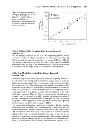 Chapter 10 In Vitro Models of the Tracheo-Bronchial Epithelium 245
In vivo log Ka (min−1
)
InvitroPapp
(x10−6
cms−1
)
0.0001
0.001
0.01
0.1
1
10
100
1000
Calu-3
16HBE14o-
r2
= 0.8868
−5 −4 −3 −2 −1 0 1
Figure 10.2 Apparent permeability
coefﬁcients (Papp) observed in vitro
across Calu-3 (•) [62] and
16HBE14o- (◦) [72] cell layers vs.
in vivo rate constants (Ka)
determined for absorption from the
rat lung after intratracheal delivery
of various molecules.
10.3.1.3. In Vitro–In Vivo Correlation Using Tracheo-Bronchial
Epithelial Cells
Data are emerging slowly on the use of in vitro respiratory epithelial models
as predictive screens for drugs administered via pulmonary routes [62, 72].
Although excellent predictive power has been achieved (Figure 10.2), the
experimental conditions are far from the reality where a patient would be
administered with the drug as an aerosol cloud and a signiﬁcant proportion
of absorption from the lung is likely to occur from the alveolar region.
10.3.2. Drug Metabolism Studies Using Tracheo-Bronchial
Epithelial Cells
The human lung and the lining ﬂuid in its lumen are frequently exposed to
all sorts of aerosolised compounds (among them drug molecules). Therefore,
the lung has a signiﬁcant capability to biotransform such compounds to reduce
their potential toxicity. Biotransformation of lipophilic xenobiotics enables
the elimination of substances that might accumulate otherwise in tissues and
cause (cyto)toxic effects. Chemical modiﬁcation of the compounds results
in the appearance of more polar and reactive functional groups in the mole-
cule (phase I reactions). These are followed by conjugation with endogenous
molecules such as glucuronic acid, GSH, sulphate and amino acids (phase II
reactions). Most phase I reactions consist of oxidation reactions catalysed by
two groups of monooxygenases, that is cytochrome P450 (CYP)-depending
monooxygenases and ﬂavin monooxygenases (FMO).
In general, biotransformation reactions are beneﬁcial in that they facilitate
the elimination of xenobiotics from pulmonary tissues. Sometimes, however,
the enzymes convert a harmless substance into a reactive form. For example,
CYP-mediated oxidation often results in the generation of more reactive inter-
mediates. Thus, many compounds that elicit toxic injury to the lung are not
intrinsically pneumotoxic but cause damage to target cells following metabolic
activation. A classic example of this is the activation of benzo(a)pyrene,
which is a constituent of tobacco smoke and combustion products, and is
 