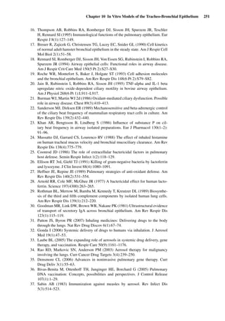 Chapter 10 In Vitro Models of the Tracheo-Bronchial Epithelium 251
16. Thompson AB, Robbins RA, Romberger DJ, Sisson JH, Spurzem JR, Teschler
H, Rennard SI (1995) Immunological functions of the pulmonary epithelium. Eur
Respir J 8(1):127–149.
17. Breuer R, Zajicek G, Christensen TG, Lucey EC, Snider GL (1990) Cell kinetics
of normal adult hamster bronchial epithelium in the steady state. Am J Respir Cell
Mol Biol 2(1):51–58.
18. Rennard SI, Romberger DJ, Sisson JH, Von Essen SG, Rubinstein I, Robbins RA,
Spurzem JR (1994) Airway epithelial cells: Functional roles in airway disease.
Am J Respir Crit Care Med 150(5 Pt 2):S27–S30.
19. Roche WR, Montefort S, Baker J, Holgate ST (1993) Cell adhesion molecules
and the bronchial epithelium. Am Rev Respir Dis 148(6 Pt 2):S79–S82.
20. Jain B, Rubinstein I, Robbins RA, Sisson JH (1995) TNF-alpha and IL-1 beta
upregulate nitric oxide-dependent ciliary motility in bovine airway epithelium.
Am J Physiol 268(6 Pt 1):L911–L917.
21. Burman WJ, Martin WJ 2d (1986) Oxidant-mediated ciliary dysfunction. Possible
role in airway disease. Chest 89(3):410–413.
22. Sanderson MJ, Dirksen ER (1989) Mechanosensitive and beta-adrenergic control
of the ciliary beat frequency of mammalian respiratory tract cells in culture. Am
Rev Respir Dis 139(2):432–440.
23. Khan AR, Bengtsson B, Lindberg S (1986) Inﬂuence of substance P on cil-
iary beat frequency in airway isolated preparations. Eur J Pharmacol 130(1–2):
91–96.
24. Mussatto DJ, Garrard CS, Lourenco RV (1988) The effect of inhaled histamine
on human tracheal mucus velocity and bronchial mucociliary clearance. Am Rev
Respir Dis 138(4):775–779.
25. Coonrod JD (1986) The role of extracellular bactericidal factors in pulmonary
host defense. Semin Respir Infect 1(2):118–129.
26. Ellison RT 3rd, Giehl TJ (1991) Killing of gram-negative bacteria by lactoferrin
and lysozyme. J Clin Invest 88(4):1080–1091.
27. Heffner JE, Repine JE (1989) Pulmonary strategies of anti-oxidant defense. Am
Rev Respir Dis 140(2):531–554.
28. Arnold RR, Cole MF, McGhee JR (1977) A bactericidal effect for human lacto-
ferrin. Science 197(4300):263–265.
29. Rothman BL, Merrow M, Bamba M, Kennedy T, Kreutzer DL (1989) Biosynthe-
sis of the third and ﬁfth complement components by isolated human lung cells.
Am Rev Respir Dis 139(1):212–220.
30. Goodman MR, Link DW, Brown WR, Nakane PK (1981) Ultrastructural evidence
of transport of secretory IgA across bronchial epithelium. Am Rev Respir Dis
123(1):115–119.
31. Patton JS, Byron PR (2007) Inhaling medicines: Delivering drugs to the body
through the lungs. Nat Rev Drug Discov 6(1):67–74.
32. Gonda I (2006) Systemic delivery of drugs to humans via inhalation. J Aerosol
Med 19(1):47–53.
33. Laube BL (2005) The expanding role of aerosols in systemic drug delivery, gene
therapy, and vaccination. Respir Care 50(9):1161–1176.
34. Rao RD, Markovic SN, Anderson PM (2003) Aerosol therapy for malignancy
involving the lungs. Curr Cancer Drug Targets 3(4):239–250.
35. Densmore CL (2006) Advances in noninvasive pulmonary gene therapy. Curr
Drug Deliv 3(1):55–63.
36. Bivas-Benita M, Ottenhoff TH, Junginger HE, Borchard G (2005) Pulmonary
DNA vaccination: Concepts, possibilities and perspectives. J Control Release
107(1):1–29.
37. Sabin AB (1983) Immunization against measles by aerosol. Rev Infect Dis
5(3):514–523.
 