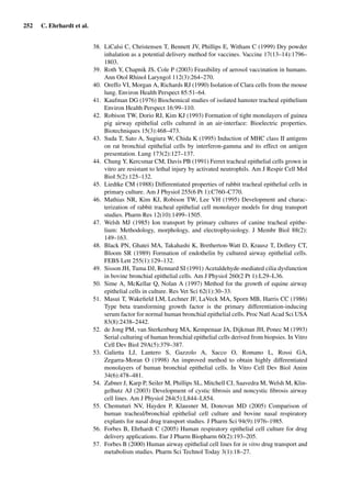 252 C. Ehrhardt et al.
38. LiCalsi C, Christensen T, Bennett JV, Phillips E, Witham C (1999) Dry powder
inhalation as a potential delivery method for vaccines. Vaccine 17(13–14):1796–
1803.
39. Roth Y, Chapnik JS, Cole P (2003) Feasibility of aerosol vaccination in humans.
Ann Otol Rhinol Laryngol 112(3):264–270.
40. Oreffo VI, Morgan A, Richards RJ (1990) Isolation of Clara cells from the mouse
lung. Environ Health Perspect 85:51–64.
41. Kaufman DG (1976) Biochemical studies of isolated hamster tracheal epithelium
Environ Health Perspect 16:99–110.
42. Robison TW, Dorio RJ, Kim KJ (1993) Formation of tight monolayers of guinea
pig airway epithelial cells cultured in an air-interface: Bioelectric properties.
Biotechniques 15(3):468–473.
43. Suda T, Sato A, Sugiura W, Chida K (1995) Induction of MHC class II antigens
on rat bronchial epithelial cells by interferon-gamma and its effect on antigen
presentation. Lung 173(2):127–137.
44. Chung Y, Kercsmar CM, Davis PB (1991) Ferret tracheal epithelial cells grown in
vitro are resistant to lethal injury by activated neutrophils. Am J Respir Cell Mol
Biol 5(2):125–132.
45. Liedtke CM (1988) Differentiated properties of rabbit tracheal epithelial cells in
primary culture. Am J Physiol 255(6 Pt 1):C760–C770.
46. Mathias NR, Kim KJ, Robison TW, Lee VH (1995) Development and charac-
terization of rabbit tracheal epithelial cell monolayer models for drug transport
studies. Pharm Res 12(10):1499–1505.
47. Welsh MJ (1985) Ion transport by primary cultures of canine tracheal epithe-
lium: Methodology, morphology, and electrophysiology. J Membr Biol 88(2):
149–163.
48. Black PN, Ghatei MA, Takahashi K, Bretherton-Watt D, Krausz T, Dollery CT,
Bloom SR (1989) Formation of endothelin by cultured airway epithelial cells.
FEBS Lett 255(1):129–132.
49. Sisson JH, Tuma DJ, Rennard SI (1991) Acetaldehyde-mediated cilia dysfunction
in bovine bronchial epithelial cells. Am J Physiol 260(2 Pt 1):L29–L36.
50. Sime A, McKellar Q, Nolan A (1997) Method for the growth of equine airway
epithelial cells in culture. Res Vet Sci 62(1):30–33.
51. Masui T, Wakeﬁeld LM, Lechner JF, LaVeck MA, Sporn MB, Harris CC (1986)
Type beta transforming growth factor is the primary differentiation-inducing
serum factor for normal human bronchial epithelial cells. Proc Natl Acad Sci USA
83(8):2438–2442.
52. de Jong PM, van Sterkenburg MA, Kempenaar JA, Dijkman JH, Ponec M (1993)
Serial culturing of human bronchial epithelial cells derived from biopsies. In Vitro
Cell Dev Biol 29A(5):379–387.
53. Galietta LJ, Lantero S, Gazzolo A, Sacco O, Romano L, Rossi GA,
Zegarra-Moran O (1998) An improved method to obtain highly differentiated
monolayers of human bronchial epithelial cells. In Vitro Cell Dev Biol Anim
34(6):478–481.
54. Zabner J, Karp P, Seiler M, Phillips SL, Mitchell CJ, Saavedra M, Welsh M, Klin-
gelhutz AJ (2003) Development of cystic ﬁbrosis and noncystic ﬁbrosis airway
cell lines. Am J Physiol 284(5):L844–L854.
55. Chemuturi NV, Hayden P, Klausner M, Donovan MD (2005) Comparison of
human tracheal/bronchial epithelial cell culture and bovine nasal respiratory
explants for nasal drug transport studies. J Pharm Sci 94(9):1976–1985.
56. Forbes B, Ehrhardt C (2005) Human respiratory epithelial cell culture for drug
delivery applications. Eur J Pharm Biopharm 60(2):193–205.
57. Forbes B (2000) Human airway epithelial cell lines for in vitro drug transport and
metabolism studies. Pharm Sci Technol Today 3(1):18–27.
 