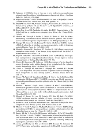 Chapter 10 In Vitro Models of the Tracheo-Bronchial Epithelium 253
58. Sakagami M (2006) In vivo, in vitro and ex vivo models to assess pulmonary
absorption and disposition of inhaled therapeutics for systemic delivery. Adv Drug
Deliv Rev 58(9–10):1030–1060.
59. Fogh J and Trempe G (1975) New human tumor cell lines. In: Fogh J (ed.) Human
Tumor Cells In Vitro. Plenum Press, New York, pp.115–159.
60. Shen BQ, Finkbeiner WE, Wine JJ, Mrsny RJ, Widdicombe JH (1994) Calu-3: A
human airway epithelial cell line that shows cAMP-dependent Cl- secretion. Am
J Physiol 266(5 Pt 1):L493–L501.
61. Foster KA, Avery ML, Yazdanian M, Audus KL (2000) Characterization of the
Calu-3 cell line as a tool to screen pulmonary drug delivery. Int J Pharm 208(1–
2):1–11.
62. Mathias NR, Timoszyk J, Stetsko PI, Megill JR, Smith RL, Wall DA (2002)
Permeability characteristics of calu-3 human bronchial epithelial cells: In vitro-
in vivo correlation to predict lung absorption in rats. J Drug Target 10(1):31–40.
63. Grainger CI, Greenwell LL, Lockley DJ, Martin GP, Forbes B (2006) Culture
of Calu-3 cells at the air interface provides a representative model of the airway
epithelial barrier. Pharm Res 23(7):1482–1490.
64. Florea BI, Cassara ML, Junginger HE, Borchard G (2003) Drug transport and
metabolism characteristics of the human airway epithelial cell line Calu-3. J
Control Release 87(1–3):131–138.
65. Fiegel J, Ehrhardt C, Schaefer UF, Lehr CM, Hanes J (2003) Large porous par-
ticle impingement on lung epithelial cell monolayers—toward improved particle
characterization in the lung. Pharm Res 20(5):788–796.
66. Cooney D, Kazantseva M, Hickey AJ (2004) Development of a size-dependent
aerosol deposition model utilising human airway epithelial cells for evaluating
aerosol drug delivery. Altern Lab Anim 32(6):581–590.
67. Amidi M, Romeijn SG, Borchard G, Junginger HE, Hennink WE, Jiskoot
W (2006) Preparation and characterization of protein-loaded N-trimethyl chi-
tosan nanoparticles as nasal delivery system. J Control Release 111(1–2):
107–116.
68. Cozens AL, Yezzi MJ, Kunzelmann K, Ohrui T, Chin L, Eng K, Finkbeiner KE,
Widdicombe JH, Gruenert DC (1994) CFTR expression and chloride secretion in
polarized immortal human bronchial epithelial cells. Am J Respir Cell Mol Biol
10(1):38–47.
69. Ehrhardt C, Kneuer C, Fiegel J, Hanes J, Schaefer UF, Kim KJ, Lehr CM (2002)
Inﬂuence of apical ﬂuid volume on the development of functional intercellular
junctions in the human epithelial cell line 16HBE14o-: Implications for the use
of this cell line as an in vitro model for bronchial drug absorption studies. Cell
Tissue Res 308(3):391–400.
70. Ehrhardt C, Kneuer C, Laue M, Schaefer UF, Kim KJ, Lehr CM (2003)
16HBE14o- human bronchial epithelial cell layers express P-glycoprotein, lung
resistance-related protein, and caveolin-1. Pharm Res 20(4):545–551.
71. Forbes B, Lim S, Martin GP, Brown MB (2002) An in vitro technique for evalu-
ating inhaled nasal delivery systems. STP Pharma Sci 12:75–79.
72. Manford F, Tronde A, Jeppsson AB, Patel N, Johansson F, Forbes B (2005) Drug
permeability in 16HBE14o- airway cell layers correlates with absorption from the
isolated perfused rat lung. Eur J Pharm Sci 26(5):414–420.
73. Reddel RR, Ke Y, Gerwin BI, McMenamin MG, Lechner JF, Su RT, Brash DE,
Park JB, Rhim JS, Harris CC (1988) Transformation of human bronchial epithelial
cells by infection with SV40 or adenovirus-12 SV40 hybrid virus, or transfection
via strontium phosphate coprecipitation with a plasmid containing SV40 early
region genes. Cancer Res 48(7):1904–1909.
74. Atsuta J, Sterbinsky SA, Plitt J, Schwiebert LM, Bochner BS, Schleimer RP
(1997) Phenotyping and cytokine regulation of the BEAS-2B human bronchial
 