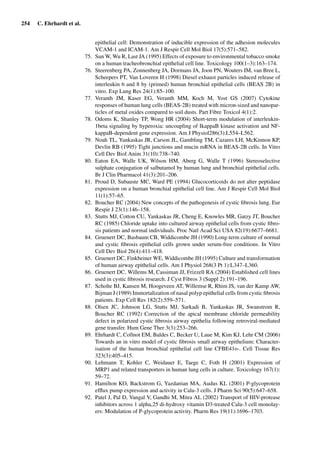 254 C. Ehrhardt et al.
epithelial cell: Demonstration of inducible expression of the adhesion molecules
VCAM-1 and ICAM-1. Am J Respir Cell Mol Biol 17(5):571–582.
75. Sun W, Wu R, Last JA (1995) Effects of exposure to environmental tobacco smoke
on a human tracheobronchial epithelial cell line. Toxicology 100(1–3):163–174.
76. Steerenberg PA, Zonnenberg JA, Dormans JA, Joon PN, Wouters IM, van Bree L,
Scheepers PT, Van Loveren H (1998) Diesel exhaust particles induced release of
interleukin 6 and 8 by (primed) human bronchial epithelial cells (BEAS 2B) in
vitro. Exp Lung Res 24(1):85–100.
77. Veranth JM, Kaser EG, Veranth MM, Koch M, Yost GS (2007) Cytokine
responses of human lung cells (BEAS-2B) treated with micron-sized and nanopar-
ticles of metal oxides compared to soil dusts. Part Fibre Toxicol 4(1):2.
78. Odoms K, Shanley TP, Wong HR (2004) Short-term modulation of interleukin-
1beta signaling by hyperoxia: uncoupling of IkappaB kinase activation and NF-
kappaB-dependent gene expression. Am J Physiol286(3):L554–L562.
79. Noah TL, Yankaskas JR, Carson JL, Gambling TM, Cazares LH, McKinnon KP,
Devlin RB (1995) Tight junctions and mucin mRNA in BEAS-2B cells. In Vitro
Cell Dev Biol Anim 31(10):738–740.
80. Eaton EA, Walle UK, Wilson HM, Aberg G, Walle T (1996) Stereoselective
sulphate conjugation of salbutamol by human lung and bronchial epithelial cells.
Br J Clin Pharmacol 41(3):201–206.
81. Proud D, Subauste MC, Ward PE (1994) Glucocorticoids do not alter peptidase
expression on a human bronchial epithelial cell line. Am J Respir Cell Mol Biol
11(1):57–65.
82. Boucher RC (2004) New concepts of the pathogenesis of cystic ﬁbrosis lung. Eur
Respir J 23(1):146–158.
83. Stutts MJ, Cotton CU, Yankaskas JR, Cheng E, Knowles MR, Gatzy JT, Boucher
RC (1985) Chloride uptake into cultured airway epithelial cells from cystic ﬁbro-
sis patients and normal individuals. Proc Natl Acad Sci USA 82(19):6677–6681.
84. Gruenert DC, Basbaum CB, Widdicombe JH (1990) Long-term culture of normal
and cystic ﬁbrosis epithelial cells grown under serum-free conditions. In Vitro
Cell Dev Biol 26(4):411–418.
85. Gruenert DC, Finkbeiner WE, Widdicombe JH (1995) Culture and transformation
of human airway epithelial cells. Am J Physiol 268(3 Pt 1):L347–L360.
86. Gruenert DC, Willems M, Cassiman JJ, Frizzell RA (2004) Established cell lines
used in cystic ﬁbrosis research. J Cyst Fibros 3 (Suppl 2):191–196.
87. Scholte BJ, Kansen M, Hoogeveen AT, Willemse R, Rhim JS, van der Kamp AW,
Bijman J (1989) Immortalization of nasal polyp epithelial cells from cystic ﬁbrosis
patients. Exp Cell Res 182(2):559–571.
88. Olsen JC, Johnson LG, Stutts MJ, Sarkadi B, Yankaskas JR, Swanstrom R,
Boucher RC (1992) Correction of the apical membrane chloride permeability
defect in polarized cystic ﬁbrosis airway epithelia following retroviral-mediated
gene transfer. Hum Gene Ther 3(3):253–266.
89. Ehrhardt C, Collnot EM, Baldes C, Becker U, Laue M, Kim KJ, Lehr CM (2006)
Towards an in vitro model of cystic ﬁbrosis small airway epithelium: Character-
isation of the human bronchial epithelial cell line CFBE41o-. Cell Tissue Res
323(3):405–415.
90. Lehmann T, Kohler C, Weidauer E, Taege C, Foth H (2001) Expression of
MRP1 and related transporters in human lung cells in culture. Toxicology 167(1):
59–72.
91. Hamilton KO, Backstrom G, Yazdanian MA, Audus KL (2001) P-glycoprotein
efﬂux pump expression and activity in Calu-3 cells. J Pharm Sci 90(5):647–658.
92. Patel J, Pal D, Vangal V, Gandhi M, Mitra AL (2002) Transport of HIV-protease
inhibitors across 1 alpha,25 di-hydroxy vitamin D3-treated Calu-3 cell monolay-
ers: Modulation of P-glycoprotein activity. Pharm Res 19(11):1696–1703.
 