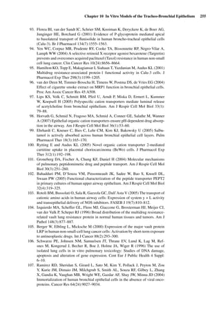Chapter 10 In Vitro Models of the Tracheo-Bronchial Epithelium 255
93. Florea BI, van der Sandt IC, Schrier SM, Kooiman K, Deryckere K, de Boer AG,
Junginger HE, Borchard G (2001) Evidence of P-glycoprotein mediated apical
to basolateral transport of ﬂunisolide in human broncho-tracheal epithelial cells
(Calu-3). Br J Pharmacol 134(7):1555–1563.
94. Yen WC, Corpuz MR, Prudente RY, Cooke TA, Bissonnette RP, Negro-Vilar A,
Lamph WW (2004) A selective retinoid X receptor agonist bexarotene (Targretin)
prevents and overcomes acquired paclitaxel (Taxol) resistance in human non-small
cell lung cancer. Clin Cancer Res 10(24):8656–8664.
95. Hamilton KO, Topp E, Makagiansar I, Siahaan T, Yazdanian M, Audus KL (2001)
Multidrug resistance-associated protein-1 functional activity in Calu-3 cells. J
Pharmacol Exp Ther 298(3):1199–1205.
96. van der Deen M, Timmer-Bosscha H, Timens W, Postma DS, de Vries EG (2004)
Effect of cigarette smoke extract on MRP1 function in bronchial epithelial cells.
Proc Am Assoc Cancer Res 45:A508.
97. Lips KS, Volk C, Schmitt BM, Pfeil U, Arndt P, Miska D, Ermert L, Kummer
W, Koepsell H (2005) Polyspeciﬁc cation transporters mediate luminal release
of acetylcholine from bronchial epithelium. Am J Respir Cell Mol Biol 33(1):
79–88.
98. Horvath G, Schmid N, Fragoso MA, Schmid A, Conner GE, Salathe M, Wanner
A (2007) Epithelial organic cation transporters ensure pH-dependent drug absorp-
tion in the airway. Am J Respir Cell Mol Biol 36(1):53–60.
99. Ehrhardt C, Kneuer C, Bies C, Lehr CM, Kim KJ, Bakowsky U (2005) Salbu-
tamol is actively absorbed across human bronchial epithelial cell layers. Pulm
Pharmacol Ther 18(3):165–170.
100. Rytting E and Audus KL (2005) Novel organic cation transporter 2-mediated
carnitine uptake in placental choriocarcinoma (BeWo) cells. J Pharmacol Exp
Ther 312(1):192–198.
101. Groneberg DA, Fischer A, Chung KF, Daniel H (2004) Molecular mechanisms
of pulmonary peptidomimetic drug and peptide transport. Am J Respir Cell Mol
Biol 30(3):251–260.
102. Bahadduri PM, D’Souza VM, Pinsonneault JK, Sadee W, Bao S, Knoell DL,
Swaan PW (2005) Functional characterization of the peptide transporter PEPT2
in primary cultures of human upper airway epithelium. Am J Respir Cell Mol Biol
32(4):319–325.
103. Rotoli BM, Bussolati O, Sala R, Gazzola GC, Dall’Asta V (2005) The transport of
cationic amino acids in human airway cells: Expression of system y + L activity
and transepithelial delivery of NOS inhibitors. FASEB J 19(7):810–812.
104. Izquierdo MA, Scheffer GL, Flens MJ, Giaccone G, Broxterman HJ, Meijer CJ,
van der Valk P, Scheper RJ (1996) Broad distribution of the multidrug resistance-
related vault lung resistance protein in normal human tissues and tumors. Am J
Pathol 148(3):877–887.
105. Berger W, Elbling L, Micksche M (2000) Expression of the major vault protein
LRP in human non-small-cell lung cancer cells: Activation by short-term exposure
to antineoplastic drugs. Int J Cancer 88(2):293–300.
106. Schwarze PE, Johnsen NM, Samuelsen JT, Thrane EV, Lund K, Lag M, Ref-
snes M, Kongerud J, Becher R, Boe J, Holme JA, Wiger R (1996) The use of
isolated lung cells in in vitro pulmonary toxicology: Studies of DNA damage,
apoptosis and alteration of gene expression. Cent Eur J Public Health 4 Suppl:
6–10.
107. Ramirez RD, Sheridan S, Girard L, Sato M, Kim Y, Pollack J, Peyton M, Zou
Y, Kurie JM, Dimaio JM, Milchgrub S, Smith AL, Souza RF, Gilbey L, Zhang
X, Gandia K, Vaughan MB, Wright WE, Gazdar AF, Shay JW, Minna JD (2004)
Immortalization of human bronchial epithelial cells in the absence of viral onco-
proteins. Cancer Res 64(24):9027–9034.
 