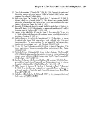 Chapter 10 In Vitro Models of the Tracheo-Bronchial Epithelium 257
125. Yang X, Rojanasakul Y, Wang L, Ma JY, Ma JK (1998) Enzymatic degradation of
luteinizing hormone releasing hormone (LHRH)/[D-Ala6]-LHRH in lung pneu-
mocytes. Pharm Res 15(9):1480–1484.
126. Cohen AJ, Bunn PA, Franklin W, Magill-Solc C, Hartmann C, Helfrich B,
Gilman L, Folkvord J, Helm K, Miller YE (1996) Neutral endopeptidase: Variable
expression in human lung, inactivation in lung cancer, and modulation of peptide-
induced calcium ﬂux. Cancer Res 56(4):831–839.
127. Baraniuk JN, Ohkubo K, Kwon OJ, Mak J, Ali M, Davies R, Twort C, Kaliner M,
Letarte M, Barnes PJ (1995) Localization of neutral endopeptidase (NEP) mRNA
in human bronchi. Eur Respir J 8(9):1458–1464.
128. van der Velden VH, Naber BA, van der Spoel P, Hoogsteden HC, Versnel MA
(1998) Cytokines and glucocorticoids modulate human bronchial epithelial cell
peptidases. Cytokine 10(1):55–65.
129. Juillerat-Jeanneret L, Aubert JD, Leuenberger P (1997) Peptidases in human
bronchoalveolar lining ﬂuid, macrophages, and epithelial cells: Dipeptidyl
(amino)peptidase IV, aminopeptidase N, and dipeptidyl (carboxy)peptidase
(angiotensin-converting enzyme). J Lab Clin Med 130(6):603–614.
130. Wesley UV, Tiwari S, Houghton AN (2004) Role for dipeptidyl peptidase IV in
tumor suppression of human non small cell lung carcinoma cells. Int J Cancer
109(6):855–866.
131. Trehin R, Nielsen HM, Jahnke HG, Krauss U, Beck-Sickinger AG, Merkle HP
(2004) Metabolic cleavage of cell-penetrating peptides in contact with epithelial
models: human calcitonin (hCT)-derived peptides, Tat(47–57) and penetratin(43–
58). Biochem J 382(Pt 3):945–956.
132. Borchard G, Cassara ML, Roemele PE, Florea BI, Junginger HE (2002) Trans-
port and local metabolism of budesonide and ﬂuticasone propionate in a human
bronchial epithelial cell line (Calu-3). J Pharm Sci 91(6):1561–1567.
133. Miller-Larsson A, Mattsson H, Hjertberg E, Dahlback M, Tunek A, Brattsand
R (1998) Reversible fatty acid conjugation of budesonide. Novel mechanism for
prolonged retention of topically applied steroid in airway tissue. Drug Metab
Dispos 26(7):623–630.
134. Sudsakorn S, Liu H, LeDuc B, Williams D (2005) In vitro oleate esteriﬁcation of
budesonide. AAPS J 7(S2):R6244.
 