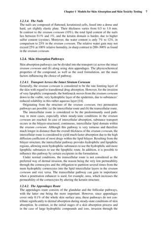 Chapter 1 Models for Skin Absorption and Skin Toxicity Testing 7
1.2.3.4. The Nails
The nails are composed of ﬂattened, keratinized cells, fused into a dense and
hard, yet slightly elastic plate. Their thickness varies from 0.5 to 1.0 mm.
In contrast to the stratum corneum (10%), the total lipid content of the nails
lies between 0.1% and 1%, and the keratin domain is harder, due to higher
sulfur content (cystine). Moreover, the water content is only 7% to 12%, in
comparison to 25% in the stratum corneum. The relative water gain may not
exceed 25% at 100% relative humidity, in sharp contrast to 200–300% as found
in the stratum corneum.
1.2.4. Skin Absorption Pathways
Skin absorption pathways can be divided into the transport (a) across the intact
stratum corneum and (b) along using skin appendages. The physicochemical
properties of the compound, as well as the used formulation, are the main
factors inﬂuencing the choice of pathway.
1.2.4.1. Transport Across the Intact Stratum Corneum
Generally, the stratum corneum is considered to be the rate limiting layer of
the skin with regard to transdermal drug absorption. However, for the invasion
of very lipophilic compounds, the bottleneck moves from the stratum corneum
down to the viable, very hydrophilic layer of the epidermis, due to substances’
reduced solubility in this rather aqueous layer [14].
Originating from the structure of the stratum corneum, two permeation
pathways are possible: (a) the intercellular route and (b) the transcellular route.
The intercellular route is considered to be the predominantly used path-
way in most cases, especially when steady-state conditions in the stratum
corneum are reached. In case of intercellular absorption, substance transport
occurs in the bilayer-structured, continuous, intercellular lipid domain within
the stratum corneum. Although this pathway is very tortuous and therefore
much longer in distance than the overall thickness of the stratum corneum, the
intercellular route is considered to yield much faster absorption due to the high
diffusion coefﬁcient of most drugs within the lipid bilayer. Resulting from the
bilayer structure, the intercellular pathway provides hydrophilic and lipophilic
regions, allowing more hydrophilic substances to use the hydrophilic and more
lipophilic substances to use the lipophilic route. In addition, it is possible to
inﬂuence this pathway by certain excipients in the formulation.
Under normal conditions, the transcellular route is not considered as the
preferred way of dermal invasion, the reason being the very low permeability
through the corneocytes and the obligation to partition several times from the
more hydrophilic corneocytes into the lipid intercellular layers in the stratum
corneum and vice versa. The transcellular pathway can gain in importance
when a penetration enhancer is used, for example, urea, which increases the
permeability of the corneocytes by altering the keratin structure.
1.2.4.2. The Appendages Route
The appendages route consists of the glandular and the follicular pathways,
with the latter one being the more important. However, since appendages
cover only 0.1% of the whole skin surface area, these pathways do not con-
tribute signiﬁcantly to dermal absorption during steady-state conditions of skin
absorption. In contrast, in the initial stages of a skin absorption process and
in the case of large hydrophilic compounds and ions, invasion through the
 