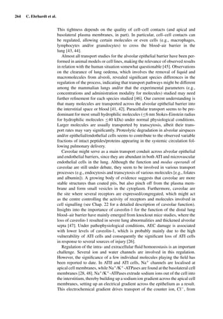 264 C. Ehrhardt et al.
This tightness depends on the quality of cell–cell contacts (and apical and
basolateral plasma membranes, in part). In particular, cell–cell contacts can
be regulated, allowing certain molecules or even cells (e.g., macrophages,
lymphocytes and/or granulocytes) to cross the blood–air barrier in the
lung [43, 44].
Almost all transport studies for the alveolar epithelial barrier have been per-
formed in animal models or cell lines, making the relevance of observed results
in relation with the human situation somewhat questionable [45]. Observations
on the clearance of lung oedema, which involves the removal of liquid and
macromolecules from alveoli, revealed signiﬁcant species differences in the
regulation of the process, indicating that transport pathways might be different
among the mammalian lungs and/or that the experimental parameters (e.g.,
concentrations and administration modality for molecules) studied may need
further reﬁnement for each species studied [46]. Our current understanding is
that many molecules are transported across the alveolar epithelial barrier into
the interstitial space or blood [41, 42]. Paracellular transport seems to be pre-
dominant for most small hydrophilic molecules (≤6 nm Stokes-Einstein radius
for hydrophilic molecules ≤40 kDa) under normal physiological conditions.
Larger molecules are usually transported by transcytosis, albeit their trans-
port rates may vary signiﬁcantly. Proteolytic degradation in alveolar airspaces
and/or epithelial/endothelial cells seems to contribute to the observed variable
fractions of intact peptides/proteins appearing in the systemic circulation fol-
lowing pulmonary delivery.
Caveolae might serve as a main transport conduit across alveolar epithelial
and endothelial barriers, since they are abundant in both ATI and microvascular
endothelial cells in the lung. Although the function and modus operandi of
caveolae are still under debate, they seem to be involved in various transport
processes (e.g., endocytosis and transcytosis of various molecules [e.g., folates
and albumin]). A growing body of evidence suggests that caveolae are more
stable structures than coated pits, but also pinch off from the plasma mem-
brane and form small vesicles in the cytoplasm. Furthermore, caveolae are
the site where several receptors are expressed/congregated, which might act
as the centre controlling the activity of receptors and molecules involved in
cell signalling (see Chap. 22 for a detailed description of caveolae function).
Insights into the importance of caveolin-1 for the function of the distal lung
blood–air barrier have mainly emerged from knockout mice studies, where the
loss of caveolin-1 resulted in severe lung abnormalities and thickened alveolar
septa [47]. Under pathophysiological conditions, AEC damage is associated
with lower levels of caveolin-1, which is probably mainly due to the high
vulnerability of ATI cells and consequently the signiﬁcant loss of ATI cells
in response to several sources of injury [26].
Regulation of the intra- and extracellular ﬂuid homoeostasis is an important
challenge. Several ion and water channels are involved in this regulation.
However, the signiﬁcance of a few individual molecules playing the ﬁeld has
been reported to date. In ATII and ATI cells, Na+ channels are localised at
apical cell membranes, while Na+/K+-ATPases are found at the basolateral cell
membranes [28, 48]. Na+/K+-ATPases extrude sodium ions out of the cell into
the interstitium, thereby building up a sodium ion gradient across the apical cell
membranes, setting up an electrical gradient across the epithelium as a result.
This electrochemical gradient drives transport of the counter ion, Cl−, from
 