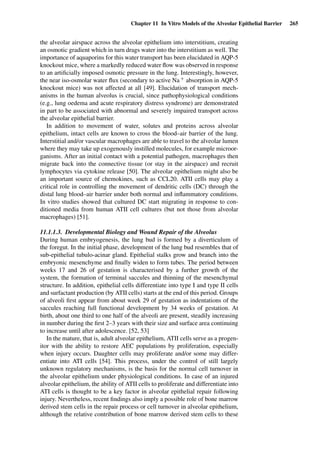 Chapter 11 In Vitro Models of the Alveolar Epithelial Barrier 265
the alveolar airspace across the alveolar epithelium into interstitium, creating
an osmotic gradient which in turn drags water into the interstitium as well. The
importance of aquaporins for this water transport has been elucidated in AQP-5
knockout mice, where a markedly reduced water ﬂow was observed in response
to an artiﬁcially imposed osmotic pressure in the lung. Interestingly, however,
the near iso-osmolar water ﬂux (secondary to active Na+ absorption in AQP-5
knockout mice) was not affected at all [49]. Elucidation of transport mech-
anisms in the human alveolus is crucial, since pathophysiological conditions
(e.g., lung oedema and acute respiratory distress syndrome) are demonstrated
in part to be associated with abnormal and severely impaired transport across
the alveolar epithelial barrier.
In addition to movement of water, solutes and proteins across alveolar
epithelium, intact cells are known to cross the blood–air barrier of the lung.
Interstitial and/or vascular macrophages are able to travel to the alveolar lumen
where they may take up exogenously instilled molecules, for example microor-
ganisms. After an initial contact with a potential pathogen, macrophages then
migrate back into the connective tissue (or stay in the airspace) and recruit
lymphocytes via cytokine release [50]. The alveolar epithelium might also be
an important source of chemokines, such as CCL20. ATII cells may play a
critical role in controlling the movement of dendritic cells (DC) through the
distal lung blood–air barrier under both normal and inﬂammatory conditions.
In vitro studies showed that cultured DC start migrating in response to con-
ditioned media from human ATII cell cultures (but not those from alveolar
macrophages) [51].
11.1.1.3. Developmental Biology and Wound Repair of the Alveolus
During human embryogenesis, the lung bud is formed by a diverticulum of
the foregut. In the initial phase, development of the lung bud resembles that of
sub-epithelial tubulo-acinar gland. Epithelial stalks grow and branch into the
embryonic mesenchyme and ﬁnally widen to form tubes. The period between
weeks 17 and 26 of gestation is characterised by a further growth of the
system, the formation of terminal saccules and thinning of the mesenchymal
structure. In addition, epithelial cells differentiate into type I and type II cells
and surfactant production (by ATII cells) starts at the end of this period. Groups
of alveoli ﬁrst appear from about week 29 of gestation as indentations of the
saccules reaching full functional development by 34 weeks of gestation. At
birth, about one third to one half of the alveoli are present, steadily increasing
in number during the ﬁrst 2–3 years with their size and surface area continuing
to increase until after adolescence. [52, 53]
In the mature, that is, adult alveolar epithelium, ATII cells serve as a progen-
itor with the ability to restore AEC populations by proliferation, especially
when injury occurs. Daughter cells may proliferate and/or some may differ-
entiate into ATI cells [54]. This process, under the control of still largely
unknown regulatory mechanisms, is the basis for the normal cell turnover in
the alveolar epithelium under physiological conditions. In case of an injured
alveolar epithelium, the ability of ATII cells to proliferate and differentiate into
ATI cells is thought to be a key factor in alveolar epithelial repair following
injury. Nevertheless, recent ﬁndings also imply a possible role of bone marrow
derived stem cells in the repair process or cell turnover in alveolar epithelium,
although the relative contribution of bone marrow derived stem cells to these
 