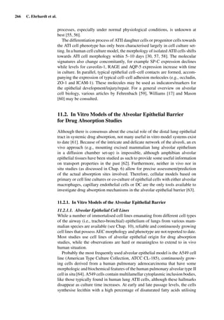 266 C. Ehrhardt et al.
processes, especially under normal physiological conditions, is unknown at
best [55, 56].
The differentiation process of ATII daughter cells or progenitor cells towards
the ATI cell phenotype has only been characterised largely in cell culture set-
ting. In a human cell culture model, the morphology of isolated ATII cells shifts
towards ATI cell morphology within 5–10 days [30, 57, 58]. The molecular
signatures also change concomitantly, for example SP-C expression declines
while levels for caveolin-1, RAGE and AQP-5 expression increase with time
in culture. In parallel, typical epithelial cell–cell contacts are formed, accom-
panying the expression of typical cell–cell adhesion molecules (e.g., occludin,
ZO-1 and ICAM-1). These molecules may be used as indicators/markers for
the epithelial development/injury/repair. For a general overview on alveolar
cell biology, various articles by Fehrenbach [59], Williams [17] and Mason
[60] may be consulted.
11.2. In Vitro Models of the Alveolar Epithelial Barrier
for Drug Absorption Studies
Although there is consensus about the crucial role of the distal lung epithelial
tract in systemic drug absorption, not many useful in vitro model systems exist
to date [61]. Because of the intricate and delicate network of the alveoli, an ex
vivo approach (e.g., mounting excised mammalian lung alveolar epithelium
in a diffusion chamber set-up) is impossible, although amphibian alveolar
epithelial tissues have been studied as such to provide some useful information
on transport properties in the past [62]. Furthermore, neither in vivo nor in
situ studies (as discussed in Chap. 6) allow for precise assessment/prediction
of the actual absorption sites involved. Therefore, cellular models based on
primary or cell line cultures or co-culture of epithelial cells with either alveolar
macrophages, capillary endothelial cells or DC are the only tools available to
investigate drug absorption mechanisms in the alveolar epithelial barrier [63].
11.2.1. In Vitro Models of the Alveolar Epithelial Barrier
11.2.1.1. Alveolar Epithelial Cell Lines
While a number of immortalised cell lines emanating from different cell types
of the airway (i.e., tracheo-bronchial) epithelium of lungs from various mam-
malian species are available (see Chap. 10), reliable and continuously growing
cell lines that possess AEC morphology and phenotype are not reported to date.
Most studies use cell lines of alveolar epithelial origin for drug absorption
studies, while the observations are hard or meaningless to extend to in vivo
human situation.
Probably the most frequently used alveolar epithelial model is the A549 cell
line (American Type Culture Collection, ATCC CL-185), continuously grow-
ing cells derived from a human pulmonary adenocarcinoma that have some
morphologic and biochemical features of the human pulmonary alveolar type II
cell in situ [64]. A549 cells contain multilamellar cytoplasmic inclusion bodies,
like those typically found in human lung ATII cells, although these hallmarks
disappear as culture time increases. At early and late passage levels, the cells
synthesise lecithin with a high percentage of disaturated fatty acids utilising
 