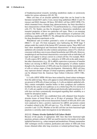 268 C. Ehrhardt et al.
of biopharmaceutical research, including metabolism studies or cytotoxicity
studies for various substances [65, 69, 70].
Other cell lines of an alveolar epithelial origin that can be found in the
literature include R3/1 and L-2 (rat), mouse lung epithelium (MLE-12 and 15)
(mouse) and H441 (human). Of these, NCI-H441 cell line (ATCC HTB-174),
which emanated from a human lung adenocarcinoma, has been described to
have characteristics of both ATII [71, 72] and bronchiolar (i.e., Clara) epithelial
cells [73, 74]. Studies can thus be designed to characterise metabolism and
transport properties of these two particular cell types. There is an emerging
evidence that H441 cells are capable to form monolayers of polarised cells,
exhibiting a signiﬁcant TEER [75, 76], although the cell line has not been used
for drug absorption experiments so far.
Wikenheiser and co-workers generated a series of continuous AEC lines
[MLE-7, -12 and -15] from transgenic mice harbouring the SV40 large T
antigen under the control of the human SP-C promoter region. These MLE cell
lines show morphological and functional characteristics of distal respiratory
epithelial cells normally lost after isolation and primary culture [77], which are
consistent with those seen in non-ciliated bronchiolar and ATII cells. However,
morphological and functional characteristics associated with an individual cell
type do not appear to always coexist in a clonal cell line. For example, MLE-
12 cells express SP-C mRNA (i.e., indicative of ATII cells in the adult mouse),
but other characteristics (e.g., SP-A mRNA expression or presence of lamellar
bodies) are missing in MLE-12 cells. The heterogeneity of cellular markers
thought to be characteristic of ATII cells may be related to the immortalisation
of cells at various stages of lung development. Alternatively, MLE cell lines
may represent distinct subtypes of distal respiratory epithelial cells. MLE-12
can be obtained from the American Type Culture Collection (ATCC CRL-
2110).
L-2 cells (ATCC HTB-149) have been isolated by clonal culture techniques
from the adult rat lung. These cells appear to retain differentiated functions that
are present in ATII cells of intact rat lungs. L-2 cells are diploid, epithelial cells.
They contain osmiophilic lamellar bodies in their cytoplasm and synthesise
lecithin by the same de novo pathways as in a whole lung [78]. It is not known
if L-2 cells are capable to form conﬂuent and electrically tight monolayers. L-2
cells have not been systematically investigated regarding their suitability as a
model for absorption studies.
The rat cell line R3/1 was established from cells obtained from broncho-
alveolar tissues of foetal Wistar rats at 20 days of gestation. This cell line
displays a phenotype with several characteristic features of ATI cells. R3/1 cells
were analysed to show a positive expression for mRNA and protein content
of markers related to the ATI cell type (e.g., T1α, ICAM-1, connexin-43 and
caveolin-1 and -2) [79]. Whether or not this cell line can form functional tight
junctions is currently under investigation in our laboratories.
11.2.1.2. Primary Alveolar Epithelial Cell Culture Models
Because of the paucity of appropriate AEC lines that form functional tight
junctions, primary cultures of AEC are used for most in vitro studies of alveolar
epithelial function (e.g., solute transport and metabolism). Primary mammalian
AEC techniques involve isolation, puriﬁcation and culture of ATII cells from
tissues obtained either after lung resections or isolated perfused lungs. These
 