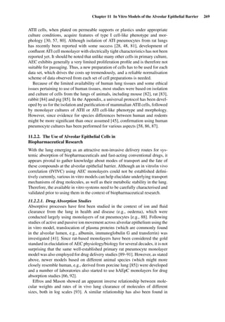 Chapter 11 In Vitro Models of the Alveolar Epithelial Barrier 269
ATII cells, when plated on permeable supports or plastics under appropriate
culture conditions, acquire features of type I cell-like phenotype and mor-
phology [30, 57, 80]. Although isolation of ATI pneumocytes from rat lungs
has recently been reported with some success [28, 48, 81], development of
conﬂuent ATI cell monolayer with electrically tight characteristics has not been
reported yet. It should be noted that unlike many other cells in primary culture,
AEC exhibits generally a very limited proliferation proﬁle and is therefore not
suitable for passaging. Thus, a new preparation of cells has to be used for each
data set, which drives the costs up tremendously, and a reliable normalisation
scheme of data observed from each set of cell preparations is needed.
Because of the limited availability of human lung tissues and some ethical
issues pertaining to use of human tissues, most studies were based on isolation
and culture of cells from the lungs of animals, including mouse [82], rat [83],
rabbit [84] and pig [85]. In the Appendix, a universal protocol has been devel-
oped by us for the isolation and puriﬁcation of mammalian ATII cells, followed
by monolayer cultures of ATII or ATI cell-like phenotype and morphology.
However, since evidence for species differences between human and rodents
might be more signiﬁcant than once assumed [45], conﬁrmation using human
pneumocyte cultures has been performed for various aspects [58, 86, 87].
11.2.2. The Use of Alveolar Epithelial Cells in
Biopharmaceutical Research
With the lung emerging as an attractive non-invasive delivery routes for sys-
temic absorption of biopharmaceuticals and fast-acting conventional drugs, it
appears pivotal to gather knowledge about modes of transport and the fate of
these compounds at the alveolar epithelial barrier. Although an in vitro/in vivo
correlation (IVIVC) using AEC monolayers could not be established deﬁni-
tively currently, various in vitro models can help elucidate underlying transport
mechanisms of drug molecules, as well as their metabolic stability in the lung.
Therefore, the available in vitro systems need to be carefully characterised and
validated prior to using them in the context of biopharmaceutical research.
11.2.2.1. Drug Absorption Studies
Absorptive processes have ﬁrst been studied in the context of ion and ﬂuid
clearance from the lung in health and disease (e.g., oedema), which were
conducted largely using monolayers of rat pneumocytes [e.g., 88]. Following
studies of active and passive ion movement across alveolar epithelium using the
in vitro model, translocation of plasma proteins (which are commonly found
in the alveolar lumen, e.g., albumin, immunoglobulin G and transferrin) was
investigated [41]. Since rat-based monolayers have been considered the gold
standard in elucidation of AEC physiology/biology for several decades, it is not
surprising that the same well-established primary rat pneumocyte monolayer
model was also employed for drug delivery studies [89–91]. However, as stated
above, newer models based on different animal species (which might more
closely resemble human, e.g., derived from porcine lung [85]) were developed
and a number of laboratories also started to use hAEpC monolayers for drug
absorption studies [66, 92].
Effros and Mason showed an apparent inverse relationship between mole-
cular weights and rates of in vivo lung clearance of molecules of different
sizes, both in log scales [93]. A similar relationship has also been found in
 