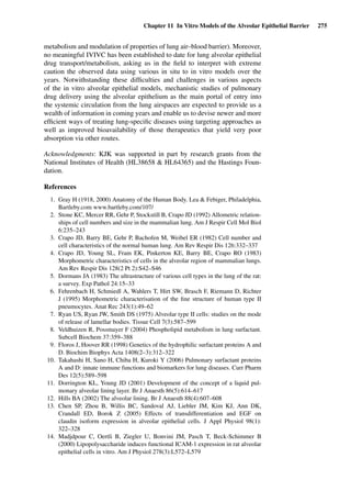 Chapter 11 In Vitro Models of the Alveolar Epithelial Barrier 275
metabolism and modulation of properties of lung air–blood barrier). Moreover,
no meaningful IVIVC has been established to date for lung alveolar epithelial
drug transport/metabolism, asking us in the ﬁeld to interpret with extreme
caution the observed data using various in situ to in vitro models over the
years. Notwithstanding these difﬁculties and challenges in various aspects
of the in vitro alveolar epithelial models, mechanistic studies of pulmonary
drug delivery using the alveolar epithelium as the main portal of entry into
the systemic circulation from the lung airspaces are expected to provide us a
wealth of information in coming years and enable us to devise newer and more
efﬁcient ways of treating lung-speciﬁc diseases using targeting approaches as
well as improved bioavailability of those therapeutics that yield very poor
absorption via other routes.
Acknowledgments: KJK was supported in part by research grants from the
National Institutes of Health (HL38658 & HL64365) and the Hastings Foun-
dation.
References
1. Gray H (1918, 2000) Anatomy of the Human Body. Lea & Febiger, Philadelphia,
Bartleby.com www.bartleby.com/107/
2. Stone KC, Mercer RR, Gehr P, Stockstill B, Crapo JD (1992) Allometric relation-
ships of cell numbers and size in the mammalian lung. Am J Respir Cell Mol Biol
6:235–243
3. Crapo JD, Barry BE, Gehr P, Bachofen M, Weibel ER (1982) Cell number and
cell characteristics of the normal human lung. Am Rev Respir Dis 126:332–337
4. Crapo JD, Young SL, Fram EK, Pinkerton KE, Barry BE, Crapo RO (1983)
Morphometric characteristics of cells in the alveolar region of mammalian lungs.
Am Rev Respir Dis 128(2 Pt 2):S42–S46
5. Dormans JA (1983) The ultrastructure of various cell types in the lung of the rat:
a survey. Exp Pathol 24:15–33
6. Fehrenbach H, Schmiedl A, Wahlers T, Hirt SW, Brasch F, Riemann D, Richter
J (1995) Morphometric characterisation of the ﬁne structure of human type II
pneumocytes. Anat Rec 243(1):49–62
7. Ryan US, Ryan JW, Smith DS (1975) Alveolar type II cells: studies on the mode
of release of lamellar bodies. Tissue Cell 7(3):587–599
8. Veldhuizen R, Possmayer F (2004) Phospholipid metabolism in lung surfactant.
Subcell Biochem 37:359–388
9. Floros J, Hoover RR (1998) Genetics of the hydrophilic surfactant proteins A and
D. Biochim Biophys Acta 1408(2–3):312–322
10. Takahashi H, Sano H, Chiba H, Kuroki Y (2006) Pulmonary surfactant proteins
A and D: innate immune functions and biomarkers for lung diseases. Curr Pharm
Des 12(5):589–598
11. Dorrington KL, Young JD (2001) Development of the concept of a liquid pul-
monary alveolar lining layer. Br J Anaesth 86(5):614–617
12. Hills BA (2002) The alveolar lining. Br J Anaesth 88(4):607–608
13. Chen SP, Zhou B, Willis BC, Sandoval AJ, Liebler JM, Kim KJ, Ann DK,
Crandall ED, Borok Z (2005) Effects of transdifferentiation and EGF on
claudin isoform expression in alveolar epithelial cells. J Appl Physiol 98(1):
322–328
14. Madjdpour C, Oertli B, Ziegler U, Bonvini JM, Pasch T, Beck-Schimmer B
(2000) Lipopolysaccharide induces functional ICAM-1 expression in rat alveolar
epithelial cells in vitro. Am J Physiol 278(3):L572–L579
 