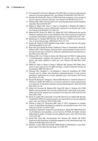 276 C. Ehrhardt et al.
15. Cavanaugh KJ Jr, Oswari J, Margulies SS (2001) Role of stretch on tight junction
structure in alveolar epithelial cells. Am J Respir Cell Mol Biol 25(5):584–591
16. Bernhard W, Haslam PL, Floros J (2004) From birds to humans: new concepts on
airways relative to alveolar surfactant. Am J Respir Cell Mol Biol 30(1):6–11
17. Williams MC (2003) Alveolar type I cells: molecular phenotype and development.
Annu Rev Physiol 65:669–695
18. Dahlin K, Mager EM, Allen L, Tigue Z, Goodglick L, Wadehra M, Dobbs L
(2004) Identiﬁcation of genes differentially expressed in rat alveolar type I cells.
Am J Respir Cell Mol Biol 31(3):309–316
19. Bankston PW, Porter GA, Milici AJ, Palade GE (1991) Differential and speciﬁc
labeling of epithelial and vascular endothelial cells of the rat lung by Lycopersicon
esculentum and Griffonia simplicifolia I lectins. Eur J Cell Biol 54(2):187–195
20. Barkhordari A, Stoddart RW, McClure SF, McClure J (2004) Lectin histochem-
istry of normal human lung. J Mol Histol 35(2):147–156
21. Kasper M, Singh G (1995) Epithelial lung marker: current tools for cell typing.
Histol Histopathol 10:155–169
22. Rishi AK, Joyce-Brady M, Fisher J, Dobbs LG, Floros J, VanderSpek J, Brody JS,
Williams MC (1995) Cloning, characterization, and development expression of a
rat lung alveolar type I cell gene in embryonic endodermal and neural derivatives.
Dev Biol 167(1):294–306
23. Williams MC, Cao Y, Hinds A, Rishsi AK, Wetterwald A (1996) T1 alpha protein
is developmentally regulated and expressed by alveolar type I cells, choroid
plexus, and ciliary epithelia of adult rats. Am J Respir Cell Mol Biol 14(6):
577–585
24. Millien G, Spira A, Hinds A, Wang J, Williams MC, Ramirez MI (2006) Alter-
ations in gene expression in T1 alpha null lung: a model of deﬁcient alveolar sac
development. BMC Dev Biol 6:35
25. Newman GR, Campbell L, von Ruhland C, Jasani B, Gumbleton M (1999)
Caveolin and its cellular and subcellular immunolocalisation in lung alveolar
epithelium: implications for alveolar epithelial type I cell function. Cell Tissue
Res 295(1):111–120
26. Kasper M, Reimann T, Hempel U, Wenzel KW, Bierhaus A, Schuh D, Dimmer V,
Haroske G, Muller M (1998) Loss of caveolin expression in type I pneumocytes
as an indicator of subcellular alterations during lung ﬁbrogenesis. Histochem Cell
Biol 109(1):41–48
27. Dobbs LG, Gonzalez R, Matthay MA, Carter EP, Allen L, Verkman AS (1998)
Highly water-permeable type I alveolar epithelial cells confer high water perme-
ability between the airspace and vasculature in rat lung. Proc Natl Acad Sci USA
95(6):2991–2996
28. Borok Z, Liebler JM, Lubman RL, Foster MJ, Zhou B, Li X, Zabski SM, Kim KJ,
Crandall ED (2002) Na transport proteins are expressed by rat alveolar epithelial
type I cells. Am J Physiol 282(4):L599–L608
29. Nielsen S, King LS, Christensen BM, Agre P (1997) Aquaporins in complex
tissues. II. Subcellular distribution in respiratory and glandular tissues of rat. Am
J Physiol 273(5 Pt 1):C1549–C1561
30. Demling N, Ehrhardt C, Kasper M, Laue M, Knels L, Rieber EP (2006) Promotion
of cell adherence and spreading: a novel function of RAGE, the highly selective
differentiation marker of human alveolar epithelial type I cells. Cell Tissue Res
323(3):475–488
31. Kreda SM, Gynn MC, Fenstermacher DA, Boucher RC, Gabriel SE (2001)
Expression and localization of epithelial aquaporins in the adult human lung. Am
J Respir Cell Mol Biol 24(3):224–234
32. Bierhaus A, Stern DM, Nawroth PP (2006) RAGE in inﬂammation: a new thera-
peutic target? Curr Opin Investig Drugs 7(11):985–991
 