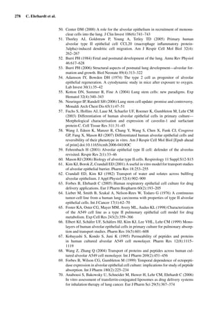 278 C. Ehrhardt et al.
50. Center DM (2000) A role for the alveolar epithelium in recruitment of mononu-
clear cells into the lung. J Clin Invest 106(6):741–743
51. Thorley AJ, Goldstraw P, Young A, Tetley TD (2005) Primary human
alveolar type II epithelial cell CCL20 (macrophage inﬂammatory protein-
3alpha)-induced dendritic cell migration. Am J Respir Cell Mol Biol 32(4):
262–267
52. Burri PH (1984) Fetal and postnatal development of the lung. Annu Rev Physiol
46:617–628
53. Burri PH (2006) Structural aspects of postnatal lung development—alveolar for-
mation and growth. Biol Neonate 89(4):313–322
54. Adamson IY, Bowden DH (1974) The type 2 cell as progenitor of alveolar
epithelial regeneration. A cytodynamic study in mice after exposure to oxygen.
Lab Invest 30(1):35–42
55. Kotton DN, Summer R, Fine A (2004) Lung stem cells: new paradigms. Exp
Hematol 32(4):340–343
56. Neuringer IP, Randell SH (2006) Lung stem cell update: promise and controversy.
Monaldi Arch Chest Dis 65(1):47–51
57. Fuchs S, Hollins AJ, Laue M, Schaefer UF, Roemer K, Gumbleton M, Lehr CM
(2003) Differentiation of human alveolar epithelial cells in primary culture—
Morphological characterisation and expression of caveolin-1 and surfactant
protein-C. Cell Tissue Res 311:31–45
58. Wang J, Edeen K, Manzer R, Chang Y, Wang S, Chen X, Funk CJ, Cosgrove
GP, Fang X, Mason RJ (2007) Differentiated human alveolar epithelial cells and
reversibility of their phenotype in vitro. Am J Respir Cell Mol Biol [Epub ahead
of print] doi:10.1165/rcmb.2006-0410OC
59. Fehrenbach H (2001) Alveolar epithelial type II cell: defender of the alveolus
revisited. Respir Res 2(1):33–46
60. Mason RJ (2006) Biology of alveolar type II cells. Respirology 11 Suppl:S12-S15
61. Kim KJ, Borok Z, Crandall ED (2001) A useful in vitro model for transport studies
of alveolar epithelial barrier. Pharm Res 18:253–255
62. Crandall ED, Kim KJ (1982) Transport of water and solutes across bullfrog
alveolar epithelium. J Appl Physiol 52(4):902–909
63. Forbes B, Ehrhardt C (2005) Human respiratory epithelial cell culture for drug
delivery applications. Eur J Pharm Biopharm 60(2):193–205
64. Lieber M, Smith B, Szakal A, Nelson-Rees W, Todaro G (1976) A continuous
tumor-cell line from a human lung carcinoma with properties of type II alveolar
epithelial cells. Int J Cancer 17(1):62–70
65. Foster KA, Oster CG, Mayer MM, Avery ML, Audus KL (1998) Characterization
of the A549 cell line as a type II pulmonary epithelial cell model for drug
metabolism. Exp Cell Res 243(2):359–366
66. Elbert KJ, Schäfer UF, Schäfers HJ, Kim KJ, Lee VHL, Lehr CM (1999) Mono-
layers of human alveolar epithelial cells in primary culture for pulmonary absorp-
tion and transport studies. Pharm Res 16(5):601–608
67. Kobayashi S, Kondo S, Juni K (1995) Permeability of peptides and proteins
in human cultured alveolar A549 cell monolayer. Pharm Res 12(8):1115–
1119
68. Wang Z, Zhang Q (2004) Transport of proteins and peptides across human cul-
tured alveolar A549 cell monolayer. Int J Pharm 269(2):451–456
69. Forbes B, Wilson CG, Gumbleton M (1999) Temporal dependence of ectopepti-
dase expression in alveolar epithelial cell culture: implications for study of peptide
absorption. Int J Pharm 180(2):225–234
70. Anabousi S, Bakowsky U, Schneider M, Huwer H, Lehr CM, Ehrhardt C (2006)
In vitro assessment of transferrin-conjugated liposomes as drug delivery systems
for inhalation therapy of lung cancer. Eur J Pharm Sci 29(5):367–374
 