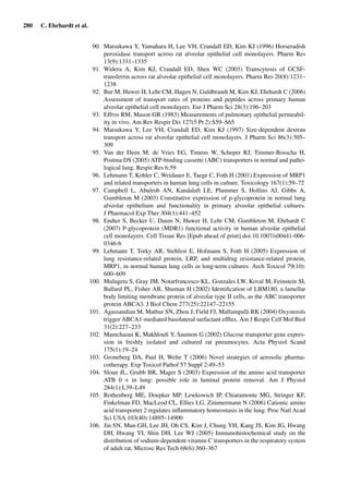 280 C. Ehrhardt et al.
90. Matsukawa Y, Yamahara H, Lee VH, Crandall ED, Kim KJ (1996) Horseradish
peroxidase transport across rat alveolar epithelial cell monolayers. Pharm Res
13(9):1331–1335
91. Widera A, Kim KJ, Crandall ED, Shen WC (2003) Transcytosis of GCSF-
transferrin across rat alveolar epithelial cell monolayers. Pharm Res 20(8):1231–
1238
92. Bur M, Huwer H, Lehr CM, Hagen N, Guldbrandt M, Kim KJ, Ehrhardt C (2006)
Assessment of transport rates of proteins and peptides across primary human
alveolar epithelial cell monolayers. Eur J Pharm Sci 28(3):196–203
93. Effros RM, Mason GR (1983) Measurements of pulmonary epithelial permeabil-
ity in vivo. Am Rev Respir Dis 127(5 Pt 2):S59–S65
94. Matsukawa Y, Lee VH, Crandall ED, Kim KJ (1997) Size-dependent dextran
transport across rat alveolar epithelial cell monolayers. J Pharm Sci 86(3):305–
309
95. Van der Deen M, de Vries EG, Timens W, Scheper RJ, Timmer-Bosscha H,
Postma DS (2005) ATP-binding cassette (ABC) transporters in normal and patho-
logical lung. Respir Res 6:59
96. Lehmann T, Kohler C, Weidauer E, Taege C, Foth H (2001) Expression of MRP1
and related transporters in human lung cells in culture. Toxicology 167(1):59–72
97. Campbell L, Abulrob AN, Kandalaft LE, Plummer S, Hollins AJ, Gibbs A,
Gumbleton M (2003) Constitutive expression of p-glycoprotein in normal lung
alveolar epithelium and functionality in primary alveolar epithelial cultures.
J Pharmacol Exp Ther 304(1):441–452
98. Endter S, Becker U, Daum N, Huwer H, Lehr CM, Gumbleton M, Ehrhardt C
(2007) P-glycoprotein (MDR1) functional activity in human alveolar epithelial
cell monolayers. Cell Tissue Res [Epub ahead of print] doi:10.1007/s00441-006-
0346-6
99. Lehmann T, Torky AR, Stehfest E, Hofmann S, Foth H (2005) Expression of
lung resistance-related protein, LRP, and multidrug resistance-related protein,
MRP1, in normal human lung cells in long-term cultures. Arch Toxicol 79(10):
600–609
100. Mulugeta S, Gray JM, Notarfrancesco KL, Gonzales LW, Koval M, Feinstein SI,
Ballard PL, Fisher AB, Shuman H (2002) Identiﬁcation of LBM180, a lamellar
body limiting membrane protein of alveolar type II cells, as the ABC transporter
protein ABCA3. J Biol Chem 277(25):22147–22155
101. Agassandian M, Mathur SN, Zhou J, Field FJ, Mallampalli RK (2004) Oxysterols
trigger ABCA1-mediated basolateral surfactant efﬂux. Am J Respir Cell Mol Biol
31(2):227–233
102. Mamchaoui K, Makhlouﬁ Y, Saumon G (2002) Glucose transporter gene expres-
sion in freshly isolated and cultured rat pneumocytes. Acta Physiol Scand
175(1):19–24
103. Groneberg DA, Paul H, Welte T (2006) Novel strategies of aerosolic pharma-
cotherapy. Exp Toxicol Pathol 57 Suppl 2:49–53
104. Sloan JL, Grubb BR, Mager S (2003) Expression of the amino acid transporter
ATB 0 + in lung: possible role in luminal protein removal. Am J Physiol
284(1):L39–L49
105. Rothenberg ME, Doepker MP, Lewkowich IP, Chiaramonte MG, Stringer KF,
Finkelman FD, MacLeod CL, Ellies LG, Zimmermann N (2006) Cationic amino
acid transporter 2 regulates inﬂammatory homeostasis in the lung. Proc Natl Acad
Sci USA 103(40):14895–14900
106. Jin SN, Mun GH, Lee JH, Oh CS, Kim J, Chung YH, Kang JS, Kim JG, Hwang
DH, Hwang YI, Shin DH, Lee WJ (2005) Immunohistochemical study on the
distribution of sodium-dependent vitamin C transporters in the respiratory system
of adult rat. Microsc Res Tech 68(6):360–367
 