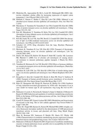 Chapter 11 In Vitro Models of the Alveolar Epithelial Barrier 281
107. Miakotina OL, Agassandian M, Shi L, Look DC, Mallampalli RK (2005) Ade-
novirus stimulates choline efﬂux by increasing expression of organic cation
transporter-2. Am J Physiol 288(1):L93–L102
108. Ehrhardt C, Kneuer C, Baldes C, Kim KJ, Lehr CM (2006) Albuterol is net
absorbed across human alveolar epithelial cell monolayers. Proc Am Thor Soc
3:A761
109. Matsukawa Y, Yamahara H, Yamashita F, Lee VH, Crandall ED, Kim KJ (2000)
Rates of protein transport across rat alveolar epithelial cell monolayers. J Drug
Target 7(5):335–342
110. Kim KJ, Matsukawa Y, Yamahara H, Kalra VK, Lee VH, Crandall ED (2003)
Absorption of intact albumin across rat alveolar epithelial cell monolayers. Am J
Physiol 284(3):L458–L465
111. Kim KJ, Fandy TE, Lee VH, Ann DK, Borok Z, Crandall ED (2004) Net absorp-
tion of IgG via FcRn-mediated transcytosis across rat alveolar epithelial cell
monolayers. Am J Physiol 287(3):L616–L622
112. Schanker LS (1978) Drug absorption from the lung. Biochem Pharmacol
27(4):381–385
113. Morimoto K, Yamahara H, Lee VH, Kim KJ (1994) Transport of thyrotropin-
releasing hormone across rat alveolar epithelial cell monolayers. Life Sci
154(26):2083–2092
114. Dodoo AN, Bansal SS, Barlow DJ, Bennet F, Hider RC, Lansley AB, Lawrence
MJ, Marriott C (2000) Use of alveolar cell monolayers of varying electri-
cal resistance to measure pulmonary peptide transport. J Pharm Sci 89(2):
223–231
115. Yamahara H, Morimoto K, Lee VH, Kim KJ (1994) Effects of protease inhibitors
on vasopressin transport across rat alveolar epithelial cell monolayers. Pharm Res
11(11):1617–1622
116. Yamahara H, Lehr CM, Lee VH, Kim KJ (1994) Fate of insulin during transit
across rat alveolar epithelial cell monolayers. Eur J Pharm Biopharm 40(5):294–
298
117. Bosquillon C, Kim KJ, Crandall ED, Borok Z, Hoet PH, Preat V, Vanbever R
(2004) Transport of human growth hormone across monolayers of rat alveolar
epithelial cells. Proc Intern Symp Control Rel Bioact Mat 31:475
118. Balis JU, Bumgarner SD, Paciga JE, Paterson JF, Shelley SA (1984) Synthesis
of lung surfactant-associated glycoproteins by A549 cells: description of an in
vitro model for human type II cell dysfunction. Exp Lung Res 6(3–4):197–
213
119. Hukkanen J, Lassila A, Paivarinta K, Valanne S, Sarpo S, Hakkola J, Pelkonen O,
Raunio H (2000) Induction and regulation of xenobiotic-metabolizing cytochrome
P450s in the human A549 lung adenocarcinoma cell line. Am J Respir Cell Mol
Biol 22(3):360–366
120. Castell JV, Donato MT, Gomez-Lechon MJ (2005) Metabolism and bioactivation
of toxicants in the lung. The in vitro cellular approach. Exp Toxicol Pathol 57
Suppl 1:189–204
121. Collier AC, Tingle MD, Keelan JA, Paxton JW, Mitchell MD (2000) A highly sen-
sitive ﬂuorescent microplate method for the determination of UDP-glucuronosyl
transferase activity in tissues and placental cell lines. Drug Metab Dispos
28(10):1184–1186
122. Mace K, Bowman ED, Vautravers P, Shields PG, Harris CC, Pfeifer AM
(1998) Characterisation of xenobiotic-metabolising enzyme expression in human
bronchial mucosa and peripheral lung tissues. Eur J Cancer 34(6):914–920
123. Hukkanen J, Pelkonen O, Raunio H (2001) Expression of xenobiotic-metabolizing
enzymes in human pulmonary tissue: possible role in susceptibility for ILD. Eur
Respir J Suppl 32:122s–126s
 