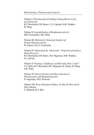 Biotechnology: Pharmaceutical Aspects
Volume I: Pharmaceutical Proﬁling in Drug Discovery for
Lead Selection
R.T. Borchardt, E.H. Kerns, C.A. Lipinski, D.R. Thakker,
B. Wang
Volume II: Lypophilization of Biopharmaceuticals
H.R. Constantino, M.J. Pikal
Volume III: Methods for Structural Analysis of
Protein Pharmaceuticals
W. Jiskoot, D.J.A. Crommelin
Volume IV: Optimizing the “Drug-Like” Properties of Leads in
Drug Discovery
R.T. Borchardt, E.H. Kerns, M.J. Hageman, D.R. Thakker,
J.L. Stevens
Volume V: Prodrugs: Challenges and Rewards, Parts 1 and 2
V.J. Stella, R.T. Borchardt, M.J. Hageman, R. Oliyai, H. Maag,
J.W. Tilley
Volume VI: Solvent Systems and Their Selection in
Pharmaceutics and Biopharmaceutics
P. Augustijns, M.E. Brewster
Volume VII: Drug Absorption Studies: In Situ, In Vitro and In
Silico Models
C. Ehrhardt, K.J. Kim
 