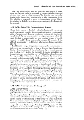 Chapter 1 Models for Skin Absorption and Skin Toxicity Testing 9
After oral administration, drug and metabolite concentrations in blood,
urine, and feces can easily be monitored. In contrast, topical application to
the skin usually aims at a local treatment. Therefore, the main interest lies
in determining the drug level within the skin, in order to evaluate the dermal
bioavailability of compounds or assess the bioequivalence between different
formulations. In the following sections, appropriate analytical techniques will
be presented.
1.3.1. In Vivo Studies Using Pharmacodynamic Response
Only a limited number of chemicals evoke a local quantiﬁable pharmacody-
namic response, for example, the concentration-dependent vasoconstriction
effect of corticosteroids. In these experiments, resulting skin blanching is
scored visually by one or more qualiﬁed investigators, using an ordinal data
scale. The lack of instrumentation has been criticized, because of possible
subjective errors [25]. However, approaches using the Chromameter device,
although recommended by the FDA, have failed to return the desired precision
[26, 27].
In addition to a single time-point measurement, skin blanching may be
followed over a prolonged period of time. In doing so, depot formation and
kinetics of substance removal due to local metabolic or systemic clearance
may be observed. By plotting the magnitude of response against time and
integrating the area under the effect curve (AUEC), different formulations can
be compared. This is the method of choice to determine the bioequivalence
of generic products, as described in the FDA guidance for industry on topical
dermatologic corticosteroids [5]. The ventral forearm is recommended as the
application site. A maximum of eight sites, each of an area of 1 cm2 and
spaced 2.5 cm from centre to centre, may be framed on each arm. If different
formulations or doses are to be tested, these shall be administered randomly
to one arm. On the second arm, the same preparations are applied; however,
the formulations change their positions. It is encouraged to perform a pilot
in vivo study in order to deﬁne appropriate parameters for the pivotal study.
This includes deﬁning the linear proportion of the sigmoidal dose–response
curve, the half maximal effective dose ED50, and assessing the lower limits
of sensitivity and the maximum effect. The general study design described
in this guidance document also sets the benchmarks for in vivo studies with
compounds other than corticosteroids.
1.3.2. In Vivo Dermatopharmacokinetic Approach
1.3.2.1. Recovery Studies
Independent of any visible response, the extent of dermal absorption may be
judged from the amount of substance missing within the recovered formulation
after ﬁnishing incubation. However, this method keeps the researcher in the
dark about the ultimate fate of the substance. In addition, recovery studies
are not suitable for inﬁnite dosing, as the recovery will always exceed 90%.
Comprehensive mass balance including both drug and metabolite levels in the
remaining formulation, washings, stratum corneum, blood, urine, and feces
can provide a more detailed insight. According to OECD guideline 427 “Skin
absorption: in vivo method” this technique is also to be favored for safety
assessment of chemicals in in vivo animal studies [17].
 