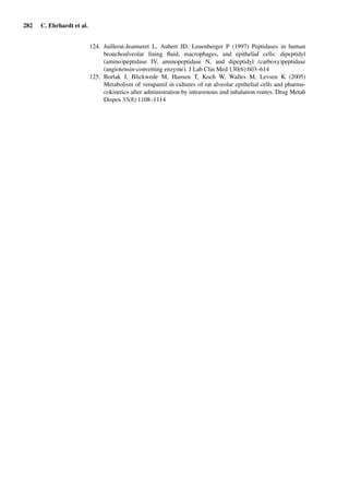 282 C. Ehrhardt et al.
124. Juillerat-Jeanneret L, Aubert JD, Leuenberger P (1997) Peptidases in human
bronchoalveolar lining ﬂuid, macrophages, and epithelial cells: dipeptidyl
(amino)peptidase IV, aminopeptidase N, and dipeptidyl (carboxy)peptidase
(angiotensin-converting enzyme). J Lab Clin Med 130(6):603–614
125. Borlak J, Blickwede M, Hansen T, Koch W, Walles M, Levsen K (2005)
Metabolism of verapamil in cultures of rat alveolar epithelial cells and pharma-
cokinetics after administration by intravenous and inhalation routes. Drug Metab
Dispos 33(8):1108–1114
 
