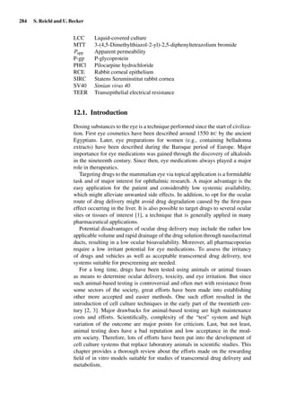 284 S. Reichl and U. Becker
LCC Liquid-covered culture
MTT 3-(4,5-Dimethylthiazol-2-yl)-2,5-diphenyltetrazolium bromide
Papp Apparent permeability
P-gp P-glycoprotein
PHCl Pilocarpine hydrochloride
RCE Rabbit corneal epithelium
SIRC Statens Seruminstitut rabbit cornea
SV40 Simian virus 40
TEER Transepithelial electrical resistance
12.1. Introduction
Dosing substances to the eye is a technique performed since the start of civiliza-
tion. First eye cosmetics have been described around 1550 BC by the ancient
Egyptians. Later, eye preparations for women (e.g., containing belladonna
extracts) have been described during the Baroque period of Europe. Major
importance for eye medications was gained through the discovery of alkaloids
in the nineteenth century. Since then, eye medications always played a major
role in therapeutics.
Targeting drugs to the mammalian eye via topical application is a formidable
task and of major interest for ophthalmic research. A major advantage is the
easy application for the patient and considerably low systemic availability,
which might alleviate unwanted side effects. In addition, to opt for the ocular
route of drug delivery might avoid drug degradation caused by the ﬁrst-pass
effect occurring in the liver. It is also possible to target drugs to several ocular
sites or tissues of interest [1], a technique that is generally applied in many
pharmaceutical applications.
Potential disadvantages of ocular drug delivery may include the rather low
applicable volume and rapid drainage of the drug solution through nasolacrimal
ducts, resulting in a low ocular bioavailability. Moreover, all pharmacopoeias
require a low irritant potential for eye medications. To assess the irritancy
of drugs and vehicles as well as acceptable transcorneal drug delivery, test
systems suitable for prescreening are needed.
For a long time, drugs have been tested using animals or animal tissues
as means to determine ocular delivery, toxicity, and eye irritation. But since
such animal-based testing is controversial and often met with resistance from
some sectors of the society, great efforts have been made into establishing
other more accepted and easier methods. One such effort resulted in the
introduction of cell culture techniques in the early part of the twentieth cen-
tury [2, 3]. Major drawbacks for animal-based testing are high maintenance
costs and efforts. Scientiﬁcally, complexity of the “test” system and high
variation of the outcome are major points for criticism. Last, but not least,
animal testing does have a bad reputation and low acceptance in the mod-
ern society. Therefore, lots of efforts have been put into the development of
cell culture systems that replace laboratory animals in scientiﬁc studies. This
chapter provides a thorough review about the efforts made on the rewarding
ﬁeld of in vitro models suitable for studies of transcorneal drug delivery and
metabolism.
 
