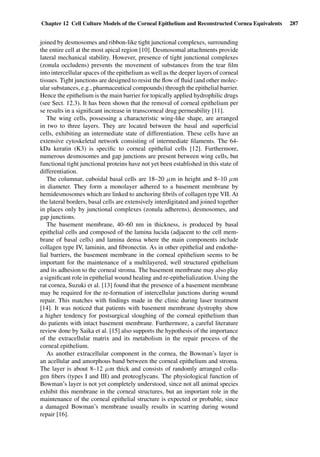 Chapter 12 Cell Culture Models of the Corneal Epithelium and Reconstructed Cornea Equivalents 287
joined by desmosomes and ribbon-like tight junctional complexes, surrounding
the entire cell at the most apical region [10]. Desmosomal attachments provide
lateral mechanical stability. However, presence of tight junctional complexes
(zonula occludens) prevents the movement of substances from the tear ﬁlm
into intercellular spaces of the epithelium as well as the deeper layers of corneal
tissues. Tight junctions are designed to resist the ﬂow of ﬂuid (and other molec-
ular substances, e.g., pharmaceutical compounds) through the epithelial barrier.
Hence the epithelium is the main barrier for topically applied hydrophilic drugs
(see Sect. 12.3). It has been shown that the removal of corneal epithelium per
se results in a signiﬁcant increase in transcorneal drug permeability [11].
The wing cells, possessing a characteristic wing-like shape, are arranged
in two to three layers. They are located between the basal and superﬁcial
cells, exhibiting an intermediate state of differentiation. These cells have an
extensive cytoskeletal network consisting of intermediate ﬁlaments. The 64-
kDa keratin (K3) is speciﬁc to corneal epithelial cells [12]. Furthermore,
numerous desmosomes and gap junctions are present between wing cells, but
functional tight junctional proteins have not yet been established in this state of
differentiation.
The columnar, cuboidal basal cells are 18–20 µm in height and 8–10 µm
in diameter. They form a monolayer adhered to a basement membrane by
hemidesmosomes which are linked to anchoring ﬁbrils of collagen type VII. At
the lateral borders, basal cells are extensively interdigitated and joined together
in places only by junctional complexes (zonula adherens), desmosomes, and
gap junctions.
The basement membrane, 40–60 nm in thickness, is produced by basal
epithelial cells and composed of the lamina lucida (adjacent to the cell mem-
brane of basal cells) and lamina densa where the main components include
collagen type IV, laminin, and ﬁbronectin. As in other epithelial and endothe-
lial barriers, the basement membrane in the corneal epithelium seems to be
important for the maintenance of a multilayered, well structured epithelium
and its adhesion to the corneal stroma. The basement membrane may also play
a signiﬁcant role in epithelial wound healing and re-epithelialization. Using the
rat cornea, Suzuki et al. [13] found that the presence of a basement membrane
may be required for the re-formation of intercellular junctions during wound
repair. This matches with ﬁndings made in the clinic during laser treatment
[14]. It was noticed that patients with basement membrane dystrophy show
a higher tendency for postsurgical sloughing of the corneal epithelium than
do patients with intact basement membrane. Furthermore, a careful literature
review done by Saika et al. [15] also supports the hypothesis of the importance
of the extracellular matrix and its metabolism in the repair process of the
corneal epithelium.
As another extracellular component in the cornea, the Bowman’s layer is
an acellular and amorphous band between the corneal epithelium and stroma.
The layer is about 8–12 µm thick and consists of randomly arranged colla-
gen ﬁbers (types I and III) and proteoglycans. The physiological function of
Bowman’s layer is not yet completely understood, since not all animal species
exhibit this membrane in the corneal structures, but an important role in the
maintenance of the corneal epithelial structure is expected or probable, since
a damaged Bowman’s membrane usually results in scarring during wound
repair [16].
 