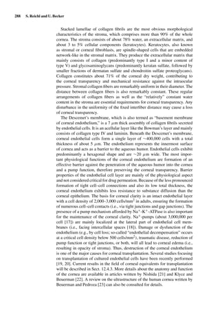 288 S. Reichl and U. Becker
Stacked lamellae of collagen ﬁbrils are the most obvious morphological
characteristics of the stroma, which comprises more than 90% of the whole
cornea. The stroma consists of about 78% water, an extracellular matrix, and
about 3 to 5% cellular components (keratocytes). Keratocytes, also known
as stromal or corneal ﬁbroblasts, are spindle-shaped cells that are embedded
network-like in the stromal matrix. They produce the extracellular matrix that
mainly consists of collagen (predominantly type I and a minor content of
type V) and glycosaminoglycans (predominantly keratan sulfate, followed by
smaller fractions of dermatan sulfate and chondroitin sulfate proteoglycans).
Collagen constitutes about 71% of the corneal dry weight, contributing to
the corneal transparency and mechanical resistance against the intraocular
pressure. Stromal collagen ﬁbers are remarkably uniform in their diameter. The
distance between collagen ﬁbers is also remarkably constant. These regular
arrangements of collagen ﬁbers as well as the “relatively” constant water
content in the stroma are essential requirements for corneal transparency. Any
disturbance in the uniformity of the ﬁxed interﬁber distance may cause a loss
of corneal transparency.
The Descemet’s membrane, which is also termed as “basement membrane
of corneal endothelium,” is a 7 µm thick assembly of collagen ﬁbrils secreted
by endothelial cells. It is an acellular layer like the Bowman’s layer and mainly
consists of collagen type IV and laminin. Beneath the Descemet’s membrane,
corneal endothelial cells form a single layer of ∼400,000 cells with a total
thickness of about 5 µm. The endothelium represents the innermost surface
of cornea and acts as a barrier to the aqueous humor. Endothelial cells exhibit
predominantly a hexagonal shape and are ∼20 µm wide. The most impor-
tant physiological functions of the corneal endothelium are formation of an
effective barrier against the penetration of the aqueous humor into the cornea
and a pump function, therefore preserving the corneal transparency. Barrier
properties of the endothelial cell layer are mainly of the physiological aspect
and not considered critical for drug permeation. Because of the less pronounced
formation of tight cell–cell connections and also its low total thickness, the
corneal endothelium exhibits less resistance to substance diffusion than the
corneal epithelium. The basis for corneal clarity is an intact endothelial layer
with a cell density of 2,000–3,000 cells/mm2 in adults, ensuring the formation
of numerous cell–cell contacts (i.e., via tight junctions and gap junctions). The
presence of a pump mechanism afforded by Na+-K+-ATPase is also important
for the maintenance of the corneal clarity. Na+-pumps (about 3,000,000 per
cell [17]) are mainly localized at the lateral part of endothelial cell mem-
branes (i.e., facing intercellular spaces [18]). Damage or dysfunction of the
endothelium (e.g., by cell loss; so-called “endothelial decompensation” occurs
at a critical cell density below 500 cells/mm2), traumatic disease, reduction of
pump function or tight junctions, or both, will all lead to corneal edema (i.e.,
resulting in opacity of stroma). Thus, destruction of the corneal endothelium
is one of the major causes for corneal transplantation. Several studies focusing
on transplantation of cultured endothelial cells have been recently performed
[19, 20]. Current results in the ﬁeld of corneal equivalents for transplantation
will be described in Sect. 12.4.3. More details about the anatomy and function
of the cornea are available in articles written by Nishida [21] and Klyce and
Beuerman [22]. A review on the ultrastructure of the human cornea written by
Beuerman and Pedroza [23] can also be consulted for details.
 