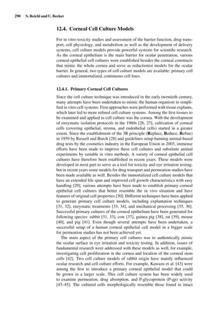 290 S. Reichl and U. Becker
12.4. Corneal Cell Culture Models
For in vitro toxicity studies and assessment of the barrier function, drug trans-
port, cell physiology, and metabolism as well as the development of delivery
systems, cell culture models provide powerful systems for scientiﬁc research.
As the corneal epithelium is the main barrier for ocular penetration, various
corneal epithelial cell cultures were established besides the corneal constructs
that mimic the whole cornea and serve as reductionist models for the ocular
barrier. In general, two types of cell culture models are available: primary cell
cultures and immortalized, continuous cell lines.
12.4.1. Primary Corneal Cell Cultures
Since the cell culture technique was introduced in the early twentieth century,
many attempts have been undertaken to mimic the human organism in simpli-
ﬁed in vitro cell systems. First approaches were performed with tissue explants,
which later led to more reﬁned cell culture systems. Among the ﬁrst tissues to
be examined and applied in cell culture was the cornea. With the development
of enzymatic isolation protocols in the 1960s [26, 27], cultivation of corneal
cells (covering epithelial, stroma, and endothelial cells) started in a greater
extent. Since the establishment of the 3R principle (Replace, Reduce, Reﬁne)
in 1959 by Russell and Burch [28] and guidelines setup banning animal-based
drug tests by the cosmetics industry in the European Union in 2003, immense
efforts have been made to improve these cell cultures and substitute animal
experiments by suitable in vitro methods. A variety of corneal epithelial cell
cultures have therefore been established in recent years. These models were
developed in most part to serve as a tool for toxicity and eye irritation testing,
but in recent years some models for drug transport and permeation studies have
been made available as well. Besides the immortalized cell culture models that
have an extended life span and improved cell growth characteristics with easy
handling [29], various attempts have been made to establish primary corneal
epithelial cell cultures that better resemble the in vivo situation and have
features of original cell properties [30]. Different techniques have been applied
to generate primary cell culture models, including explantation techniques
[31, 32], enzymatic treatments [33, 34], and mechanical processing [35, 36].
Successful primary cultures of the corneal epithelium have been generated for
following species: rabbit [31, 33], cow [37], guinea pig [38], rat [39], mouse
[40], and pig [41]. Even though several attempts have been undertaken, a
successful setup of a human corneal epithelial cell model in a bigger scale
for permeation studies has not been achieved yet.
The main aspect of the primary cell cultures was to authentically mimic
the ocular surface in eye irritation and toxicity testing. In addition, issues of
fundamental research were addressed with these models as well, for example,
investigating cell proliferation in the cornea and location of the corneal stem
cells [42]. Two cell culture models of rabbit origin have mainly inﬂuenced
ocular research and cell culture efforts. For example, Kawazu et al. [43] were
among the ﬁrst to introduce a primary corneal epithelial model that could
be grown in a larger scale. This cell culture system has been widely used
to examine permeation, drug absorption, and P-glycoprotein (P-gp) activity
[43–45]. The cultured cells morphologically resemble those found in intact
 