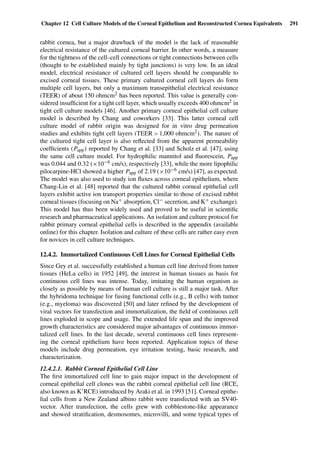 Chapter 12 Cell Culture Models of the Corneal Epithelium and Reconstructed Cornea Equivalents 291
rabbit cornea, but a major drawback of the model is the lack of reasonable
electrical resistance of the cultured corneal barrier. In other words, a measure
for the tightness of the cell–cell connections or tight connections between cells
(thought to be established mainly by tight junctions) is very low. In an ideal
model, electrical resistance of cultured cell layers should be comparable to
excised corneal tissues. These primary cultured corneal cell layers do form
multiple cell layers, but only a maximum transepithelial electrical resistance
(TEER) of about 150 ohmcm2 has been reported. This value is generally con-
sidered insufﬁcient for a tight cell layer, which usually exceeds 400 ohmcm2 in
tight cell culture models [46]. Another primary corneal epithelial cell culture
model is described by Chang and coworkers [33]. This latter corneal cell
culture model of rabbit origin was designed for in vitro drug permeation
studies and exhibits tight cell layers (TEER > 1,000 ohmcm2). The nature of
the cultured tight cell layer is also reﬂected from the apparent permeability
coefﬁcients (Papp) reported by Chang et al. [33] and Scholz et al. [47], using
the same cell culture model. For hydrophilic mannitol and ﬂuorescein, Papp
was 0.044 and 0.32 (×10−6 cm/s), respectively [33], while the more lipophilic
pilocarpine-HCl showed a higher Papp of 2.19 (×10−6 cm/s) [47], as expected.
The model was also used to study ion ﬂuxes across corneal epithelium, where
Chang-Lin et al. [48] reported that the cultured rabbit corneal epithelial cell
layers exhibit active ion transport properties similar to those of excised rabbit
corneal tissues (focusing on Na+ absorption, Cl− secretion, and K+ exchange).
This model has thus been widely used and proved to be useful in scientiﬁc
research and pharmaceutical applications. An isolation and culture protocol for
rabbit primary corneal epithelial cells is described in the appendix (available
online) for this chapter. Isolation and culture of these cells are rather easy even
for novices in cell culture techniques.
12.4.2. Immortalized Continuous Cell Lines for Corneal Epithelial Cells
Since Gey et al. successfully established a human cell line derived from tumor
tissues (HeLa cells) in 1952 [49], the interest in human tissues as basis for
continuous cell lines was intense. Today, imitating the human organism as
closely as possible by means of human cell culture is still a major task. After
the hybridoma technique for fusing functional cells (e.g., B cells) with tumor
(e.g., myeloma) was discovered [50] and later reﬁned by the development of
viral vectors for transfection and immortalization, the ﬁeld of continuous cell
lines exploded in scope and usage. The extended life span and the improved
growth characteristics are considered major advantages of continuous immor-
talized cell lines. In the last decade, several continuous cell lines represent-
ing the corneal epithelium have been reported. Application topics of these
models include drug permeation, eye irritation testing, basic research, and
characterization.
12.4.2.1. Rabbit Corneal Epithelial Cell Line
The ﬁrst immortalized cell line to gain major impact in the development of
corneal epithelial cell clones was the rabbit corneal epithelial cell line (RCE,
also known as K’RCE) introduced by Araki et al. in 1993 [51]. Corneal epithe-
lial cells from a New Zealand albino rabbit were transfected with an SV40-
vector. After transfection, the cells grew with cobblestone-like appearance
and showed stratiﬁcation, desmosomes, microvilli, and some typical types of
 