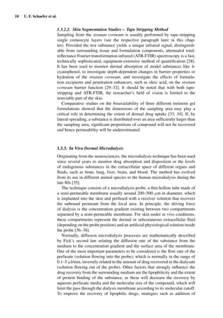 10 U. F. Schaefer et al.
1.3.2.2. Skin Segmentation Studies – Tape Stripping Method
Sampling from the stratum corneum is usually performed by tape-stripping
single corneocyte layers (see the respective paragraph later in this chap-
ter). Provided the test substance yields a unique infrared signal, distinguish-
able from surrounding tissue and formulation components, attenuated total-
reﬂectance Fourier-transformation infrared (ATR-FTIR) spectroscopy is a fast,
technically sophisticated, equipment-extensive method of quantiﬁcation [28].
It has been used to monitor dermal absorption of model substances like 4-
cyanophenol, to investigate depth-dependent changes in barrier properties or
hydration of the stratum corneum, and investigate the effects of formula-
tion excipients and penetration enhancers, such as oleic acid, on the stratum
corneum barrier function [29–32]. It should be noted that with both tape-
stripping and ATR-FTIR, the researcher’s ﬁeld of vision is limited to the
nonviable part of the skin.
Comparative studies on the bioavailability of three different tretinoin gel
formulations showed that the dimensions of the sampling area may play a
critical role in determining the extent of dermal drug uptake [33, 34]. If, by
lateral spreading, a substance is distributed over an area sufﬁciently larger than
the sampling area, signiﬁcant proportions of compound will not be recovered
and hence permeability will be underestimated.
1.3.3. In Vivo Dermal Microdialysis
Originating from the neurosciences, the microdialysis technique has been used
since several years to monitor drug absorption and disposition or the levels
of endogenous substances in the extracellular space of different organs and
ﬂuids, such as bone, lung, liver, brain, and blood. The method has evolved
from its use in different animal species to the human microdialysis during the
late 80s [35].
The technique consists of a microdialysis probe, a thin hollow tube made of
a semi-permeable membrane usually around 200–500 µm in diameter, which
is implanted into the skin and perfused with a receiver solution that recovers
the unbound permeant from the local area. In principle, the driving force
of dialysis is the concentration gradient existing between two compartments
separated by a semi-permeable membrane. For skin under in vivo conditions,
these compartments represent the dermal or subcutaneous extracellular ﬂuid
(depending on the probe position) and an artiﬁcial physiological solution inside
the probe [36–38].
Normally, diffusion microdialysis processes are mathematically described
by Fick’s second law relating the diffusion rate of the substance from the
medium to the concentration gradient and the surface area of the membrane.
One of the most important parameters to be considered is the ﬂow rate of the
perfusate (solution ﬂowing into the probe), which is normally in the range of
0.1–5 µl/min, inversely related to the amount of drug recovered in the dialysate
(solution ﬂowing out of the probe). Other factors that strongly inﬂuence the
drug recovery from the surrounding medium are the lipophilicity and the extent
of protein binding of the substance, as these will decrease the recovery by
aqueous perfusate media and the molecular size of the compound, which will
limit the pass through the dialysis membrane according to its molecular cutoff.
To improve the recovery of lipophilic drugs, strategies such as addition of
 
