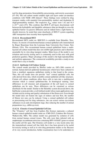 Chapter 12 Cell Culture Models of the Corneal Epithelium and Reconstructed Cornea Equivalents 293
tool for drug permeation, bioavailability prescreening, and toxicity assessment
[57–59]. The cell culture model exhibits tight cell layers under air-interface
conditions with TEER >400 ohmcm2. These ﬁndings were veriﬁed by drug
transport studies with mannitol (low-permeability marker) and rhodamine B
(high-permeability marker). The respective Papp values were 1.42 and 16.3
(×10−6 cm/s) [57]. This conﬁrms that HCE-T cell layers discriminate well
between the hydrophilic and lipophilic substances (that are thought to cross the
epithelial barrier via passive diffusion) and do indeed form a tight barrier. It
should, however, be noted that some drawbacks of HCE-T system regarding
ABC-transporters have recently been reported [60].
12.4.2.4. Reconstituted HCE
Reconstituted HCE (order no. RHC/S/5) is available from Skinethic, Nice,
France. It consists of transformed human corneal epithelial cells immortalized
by Roger Beuerman from the Louisiana State University–Eye Center, New
Orleans, USA. This reconstituted human corneal epithelium forms a multi-
layered cell culture model that does not exhibit tight junctions and is therefore
unsuitable for in vitro drug transport studies. Main focus of the model is eye
irritation and toxicity testing and it is commonly used in this area with good
prediction qualities. Major advantage of this model is the high reproducibility
and uniform appearance. The commercial availability provides a ready-to-use
model that is easy to handle.
12.4.2.5. EpiOcular Cell Culture System
The corneal model provided by MatTek (order no. OCL-200) consists of
normal, human-derived epidermal keratinocytes which have been cultured to
form a stratiﬁed, squamous epithelium similar to that found in the cornea.
Thus, this cell model does not provide “real” corneal epithelial cells, but
cells derived from skin, which resemble corneal epithelial cell-like structures.
Certain cell culture conditions allow these cells to turn into a multilayered
structure which is corneal epithelium-like. In histological staining, clear
differences in cell structure and arrangement of the cell layers to corneal
epithelium can be seen. These differences can be construed as serious
drawbacks for the model. Similar to the Skinethic system discussed above, the
EpiOcular system provides a well-deﬁned model whose main applications may
include toxicity testing and (partly) substitution of the Draize test. Even though
the model does not feature the signs of redness and tear ﬂow, the number
of Draize test runs can be reduced. Using a corneal epithelial cell culture
as prescreening tool for drug substances, one can screen various eye-irritant
substances in an early development stage, thus reducing the number of animal
preparations (e.g., rabbit eye test).
12.4.2.6. Clonetics Corneal Epithelial Cell Line
The “Clonetics” cell line from Cambrex Bio Science represents a cultured
human corneal epithelial model (order no. CMS-2015; Cambrex Bio Science,
Walkersville, MD). The culture model was generated by isolation of cells
from normal human corneal tissues. The cells were then infected with an
amphotropic recombinant retrovirus containing HPV-16 E6/E7 genes to extend
the useful cell life span. The Clonetics cell model is a very recent entry into
the immortalized corneal cell line ﬁeld, but it has been proved to be useful
for toxicity testing as well as in vitro drug permeation studies so far. Because
of its very recent introduction, further examinations have to be undertaken to
 