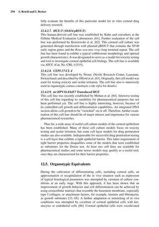 294 S. Reichl and U. Becker
fully evaluate the beneﬁts of this particular model for in vitro corneal drug
delivery research.
12.4.2.7. HCE-T (10.014 pRSV-T)
This human-derived cell line was established by Kahn and coworkers at the
Gillette Medical Evaluation Laboratories [61]. Further evaluation of the cell
line was performed by Kruszewski et al. [62]. This corneal cell culture was
generated through transfection with plasmid pRSV-T that contains the SV40
early region genes and the Rous sarcoma virus long terminal repeat. The cell
line has been found to exhibit a typical cobblestone morphology and optimal
growth characteristics. It was designated to serve as a model for toxicity testing
and tool to investigate corneal epithelial cell biology. The cell line is available
via ATCC (Cat. No. CRL-11515).
12.4.2.8. CEPI-17-CL 4
This cell line was developed by Nestec (Nestlé Research Center, Lausanne,
Switzerland) and described by Offord et al. [63]. Originally, this cell model was
used for testing toxicity and ocular irritation. The cell line also is intensively
used in organotypic cornea constructs (vide infra for details).
12.4.2.9. tet HPV16-E6/E7 Transduced HCE
This cell line was recently established by Mohan et al. [64]. Intensive testing
of this cell line regarding its suitability for pharmaceutical purposes has not
been performed yet. The cell line is highly interesting, however, because of
its controlled cell growth and differentiation capabilities. An integrated DNA
section allows cell growth to be “switched” on or off. Therefore, further exam-
ination of this cell line should be of major interest and importance for various
pharmaceutical researches.
Thus far, a wide array of useful cell culture models of the corneal epithelium
has been established. Many of these cell culture models focus on toxicity
testing and ocular irritation, but some cell layer models for drug permeation
studies are also available. Indispensable for successful drug penetration testing
is a cell layer that exhibits a tight epithelial barrier. This latter requirement of
tight barrier properties disqualiﬁes some of the models that were established
as substitutes for the Draize test. At least two cell lines are available for
pharmaceutical studies and some newer models may qualify as a useful tool,
once they are characterized for their barrier properties.
12.5. Organotypic Equivalents
During the cultivation of differentiating cells, including corneal cells, an
approximation or recapitulation of the in vivo situation such as expression
of typical histological parameters was attempted by variation of culture con-
ditions at an early stage. With this approach, it has been shown that an
improvement of growth behavior and cell differentiation can be achieved by
using extracellular matrices that resemble the basement membrane, especially
type I collagen, or attachment factors, for example, laminin and ﬁbronectin,
as growth substrates [33, 65]. A further adaptation or mimicking of in vivo
conditions was attempted by coculture of corneal epithelial cells with ker-
atocytes or endothelial cells [66]. Corneal epithelial cells were cocultivated
 