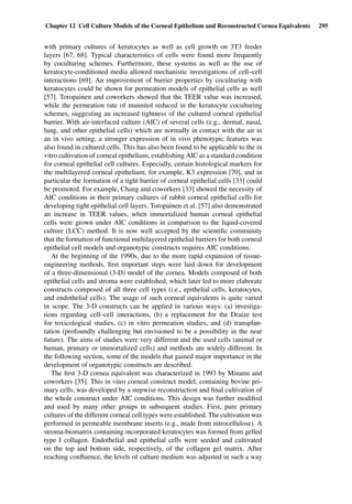 Chapter 12 Cell Culture Models of the Corneal Epithelium and Reconstructed Cornea Equivalents 295
with primary cultures of keratocytes as well as cell growth on 3T3 feeder
layers [67, 68]. Typical characteristics of cells were found more frequently
by coculturing schemes. Furthermore, these systems as well as the use of
keratocyte-conditioned media allowed mechanistic investigations of cell–cell
interactions [69]. An improvement of barrier properties by coculturing with
keratocytes could be shown for permeation models of epithelial cells as well
[57]. Toropainen and coworkers showed that the TEER value was increased,
while the permeation rate of mannitol reduced in the keratocyte coculturing
schemes, suggesting an increased tightness of the cultured corneal epithelial
barrier. With air-interfaced culture (AIC) of several cells (e.g., dermal, nasal,
lung, and other epithelial cells) which are normally in contact with the air in
an in vivo setting, a stronger expression of in vivo phenotypic features was
also found in cultured cells. This has also been found to be applicable to the in
vitro cultivation of corneal epithelium, establishing AIC as a standard condition
for corneal epithelial cell cultures. Especially, certain histological markers for
the multilayered corneal epithelium, for example, K3 expression [70], and in
particular the formation of a tight barrier of corneal epithelial cells [33] could
be promoted. For example, Chang and coworkers [33] showed the necessity of
AIC conditions in their primary cultures of rabbit corneal epithelial cells for
developing tight epithelial cell layers. Toropainen et al. [57] also demonstrated
an increase in TEER values, when immortalized human corneal epithelial
cells were grown under AIC conditions in comparison to the liquid-covered
culture (LCC) method. It is now well accepted by the scientiﬁc community
that the formation of functional multilayered epithelial barriers for both corneal
epithelial cell models and organotypic constructs requires AIC conditions.
At the beginning of the 1990s, due to the more rapid expansion of tissue-
engineering methods, ﬁrst important steps were laid down for development
of a three-dimensional (3-D) model of the cornea. Models composed of both
epithelial cells and stroma were established, which later led to more elaborate
constructs composed of all three cell types (i.e., epithelial cells, keratocytes,
and endothelial cells). The usage of such corneal equivalents is quite varied
in scope. The 3-D constructs can be applied in various ways: (a) investiga-
tions regarding cell–cell interactions, (b) a replacement for the Draize test
for toxicological studies, (c) in vitro permeation studies, and (d) transplan-
tation (profoundly challenging but envisioned to be a possibility in the near
future). The aims of studies were very different and the used cells (animal or
human, primary or immortalized cells) and methods are widely different. In
the following section, some of the models that gained major importance in the
development of organotypic constructs are described.
The ﬁrst 3-D cornea equivalent was characterized in 1993 by Minami and
coworkers [35]. This in vitro corneal construct model, containing bovine pri-
mary cells, was developed by a stepwise reconstruction and ﬁnal cultivation of
the whole construct under AIC conditions. This design was further modiﬁed
and used by many other groups in subsequent studies. First, pure primary
cultures of the different corneal cell types were established. The cultivation was
performed in permeable membrane inserts (e.g., made from nitrocellulose). A
stroma-biomatrix containing incorporated keratocytes was formed from gelled
type I collagen. Endothelial and epithelial cells were seeded and cultivated
on the top and bottom side, respectively, of the collagen gel matrix. After
reaching conﬂuence, the levels of culture medium was adjusted in such a way
 